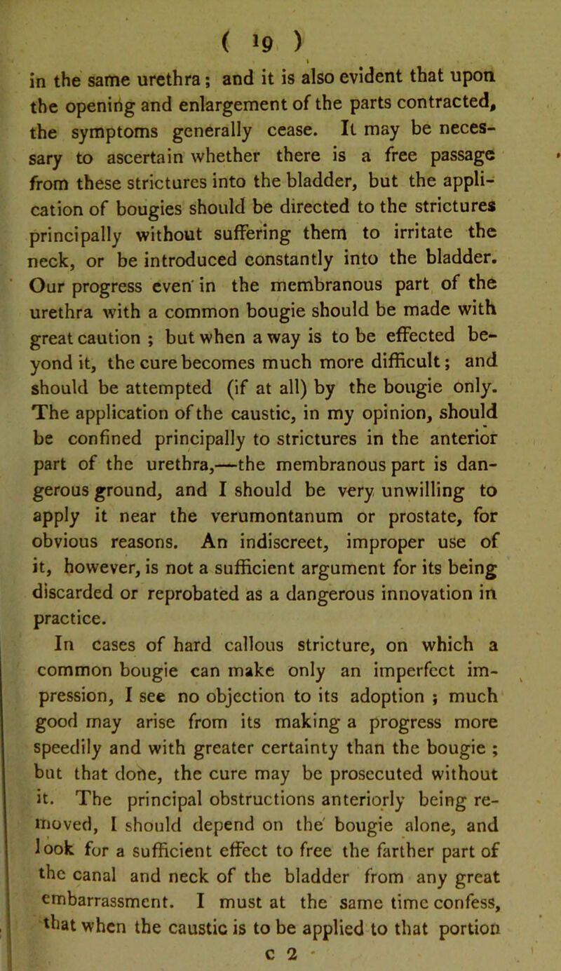 t in the same urethra; and it is also evident that upon the opening and enlargement of the parts contracted, the symptoms generally cease. It may be neces- sary to ascertain whether there is a free passage from these strictures into the bladder, but the appli- cation of bougies should be directed to the strictures principally without suffering them to irritate the neck, or be introduced constantly into the bladder. Our progress even' in the membranous part of the urethra with a common bougie should be made with great caution ; but when a way is to be effected be- yond it, the cure becomes much more difficult; and should be attempted (if at all) by the bougie only. The application of the caustic, in my opinion, should be confined principally to strictures in the anterior part of the urethra,—the membranous part is dan- gerous ground, and I should be very unwilling to apply it near the verumontanum or prostate, for obvious reasons. An indiscreet, improper use of it, however, is not a sufficient argument for its being discarded or reprobated as a dangerous innovation in practice. In cases of hard callous stricture, on which a common bougie can make only an imperfect im- pression, I see no objection to its adoption ; much good may arise from its making a progress more speedily and with greater certainty than the bougie ; but that dorte, the cure may be prosecuted without it. The principal obstructions anteriorly being re- moved, I should depend on the' bougie alone, and look for a sufficient effect to free the farther part of the canal and neck of the bladder from any great embarrassment. I must at the same time confess, that when the caustic is to be applied to that portion