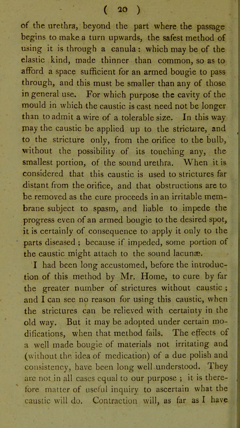 of the urethra, beyond the part where the passage begins to make a turn upwards, the safest method of using it is through a canula : which may be of the elastic kind, made thinner than common, so as to afford a space sufficient for an armed bougie to pass through, and this must be smaller than any of those in general use. For which purpose the cavity of the mould in which the caustic is cast need not be longer than to admit a wire of a tolerable size. In this way j may the caustic be applied up to the stricture, and i to the stricture only, from the orifice to the bulb, j without the possibility of its touching any, the | smallest portion, of the sound urethra. When it is considered that this caustic is used to strictures far distant from the orifice, and that obstructions are to be removed as the cure proceeds in an irritable mem- brane subject to spasm, and liable to impede the progress even of an armed bougie to the desired spot, it is certainly of consequence to apply it only to the , parts diseased ; because if impeded, some portion of the caustic might attach to the sound lacunae. I had been long accustomed, before the introduc- tion of this method by Mr. Home, to cure by far the greater number of strictures without caustic ; and I can see no reason for using this caustic, when ; the strictures can be relieved with certainty in the old way. But it may be adopted under certain mo- | difications, when that method fails. The effects of I a well made bougie of materials not irritating and > (without the idea of medication) of a due polish and consistency, have been long well understood. They f arc not in all cases equal to our purpose ; it is there- J fore matter of useful inquiry to ascertain what the ' caustic will do. Contraction will, as far as I have