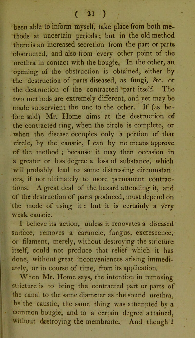 been able to Inform myself, take place from both me- thods at uncertain periods ; but in the old method there is an increased secreticfn from the part or parts obstructed, and also from every other point of the urethra in contact with the bougie. In the other, an, opening of the obstruction is obtained, either by i the destruction of parts diseased, as fungi, &c. or the destruction of the contracted 'part itself. The two methods are extremely different, and yet may be made subservient the one to the other. If (as be- fore said) Mr. Home aims at the destruction of the contracted ring, when the circle is complete, or when the disease occupies only a portion of that circle, by the caustic, I can by no means approve of the method ; because it may then occasion in a greater or less degree a loss of substance, which will probably lead to some distressing circumstan- ces, if not ultimately to more permanent contrac- tions. A great deal of the hazard attending it, and of the destruction of parts produced, must depend on the mode of using it: but it is certainly a very weak caustic. I believe its action, unless it renovates a diseased surface, removes a caruncle, fungus, excrescence, or filament, merely, without destroying the stricture itself, could not produce that relief which it has done, without great inconveniences arising immedi- ately, or in course of time, from its application. When Mr. Home says, the intention in removing stricture is to bring the contracted part or parts of the canal to the same diameter as the sound urethra, by the caustic, the same thing was attempted by a • common bougie, and to a certain degree attained, without cicstroying the membrarfe. And though I