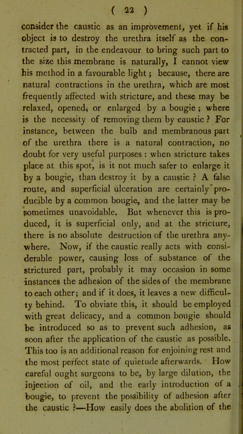 ( 4* ) consider the caustic as an improvement, yet if his object is to destroy the urethra itself as the con- tracted part, in the endeavour to bring such part to the size this membrane is naturally, I cannot view his method in a favourable light; because, there are natural contractions in the urethra, which are most frequently affected with stricture, and these may be relaxed, opened, or enlarged by a bougie ; where is the necessity of removing them by caustic ? For instance, between the bulb and membranous part : of the urethra there is a natural contraction, no doubt for very useful purposes : when stricture takes I place at this spot, is it not much safer to enlarge it | by a bougie, than destroy it by a caustic ? A false route, and superficial ulceration are certainly’pro- ducible by a common bougie, and the latter may be sometimes unavoidable. But whenever this is pro- duced, it is superficial only, and at the stricture, ij there is no absolute destruction of the urethra any- where. Now, if the caustic really acts with consi- derable power, causing loss of substance of the strictured part, probably it may occasion in some instances the adhesion of the sides of the membrane to each other; and if it does, it leaves a new difficul- ty behind. To obviate this, it should be employed with great delicacy, and a common bougie should be introduced so as to prevent such adhesion, as soon after the application of the caustic as possible, i This too is an additional reason for enjoining rest and the most perfect state of quietude afterwards. How careful ought surgeons to be, by large dilution, the injection of oil, and the early introduction of a , bougie, to prevent the possibility of adhesion after the caustic ?—How easily does the abolition of the