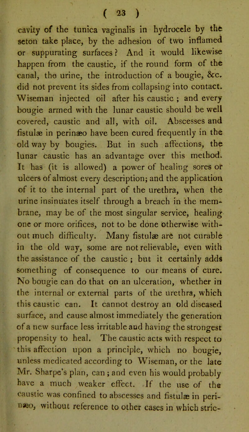 cavity of the tunica vaginalis in hydrocele by the scton take place, by the adhesion of two inflamed or suppurating surfaces ? And it would likewise happen from the caustic, if the round form of the canal, the urine, the introduction of a bougie, &c. did not prevent its sides from collapsing into contact. Wiseman injected oil after his caustic ; and every bougie armed with the lunar caustic should be well covered, caustic and all, with oil. Abscesses and fistulae in perinaeo have been cured frequently in the old way by bougies. But in such affections, the lunar caustic has an advantage over this method. It has (it is allowed) a power of healing sores of ulcers of almost every description; and the application of it to the internal part of the urethra, when the urine insinuates itself through a breach in the mem- brane, may be of the most singular service, healing one or more orifices, not to be done otherwise with- out much difficulty. Many fistulae are not curable in the old way, some are not relievable, even with the assistance of the caustic ; but it certainly adds something of consequence to our means of cure. No bougie can do that on an ulceration, whether in the internal or external parts of the urethra, which this caustic can. It cannot destroy an old diseased surface, and cause almost immediately the generation of a new surface less irritable and having the strongest propensity to heal. The caustic acts with respect to ' this affection upon a principle, which no bougie, unless medicated according to Wiseman, or the late Mr. Sharpe’s plan, can ; and even his would probably have a much weaker effect. If the use of the caustic was confined to abscesses and fistulas in peri- naeo, without reference to other cases in which stric-