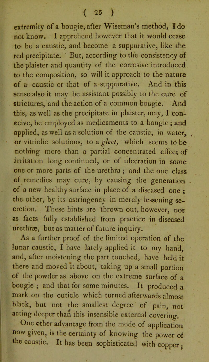 extremity of a bougie, after Wiseman’s method, Ido not know. I apprehend however that it would cease to be a caustic, and become a suppurative, like the red precipitate. ' But, according to the consistency of the plaister and quantity of the corrosive introduced to the composition, so will it approach to the nature of a caustic or that of a suppurative. And in this sense also it may be assistant possibly to the cure of strictures, and the action of a common bougie. And this, as well as the precipitate in plaister, may, I con- ceive, be employed as medicaments to a bougie ; and applied, as well as a solution of the caustic, in water, ' or vitriolic solutions, to gleet, which seems to be nothing more than a partial concentrated effect of irritation long continued, or of ulceration in some one or more parts of the urethra ; and the one class of remedies may cure, by causing the generation of a new healthy surface in place of a diseased one ; the other, by its astringency in merely lessening se- cretion. These hints are thrown out, however, not as facts fully established from practice in diseased urethrae, but as matter of future inquiry. As a further proof of the limited operation of the lunar caustic, I have lately applied it to my hand, and, after moistening the part touched, have held it there and moved It about, taking up a small portion of the powder as above on the extreme surface of a bougie ; and that for some minutes. It produced a markon the cuticle which turned afterwards almost black, but not the smallest degree of pain, not acting deeper than this insensible external covering. One other advantage from the mode of applieation now given, is the certainty of knowing the power of the caustic. It has been sophisticated with copper;