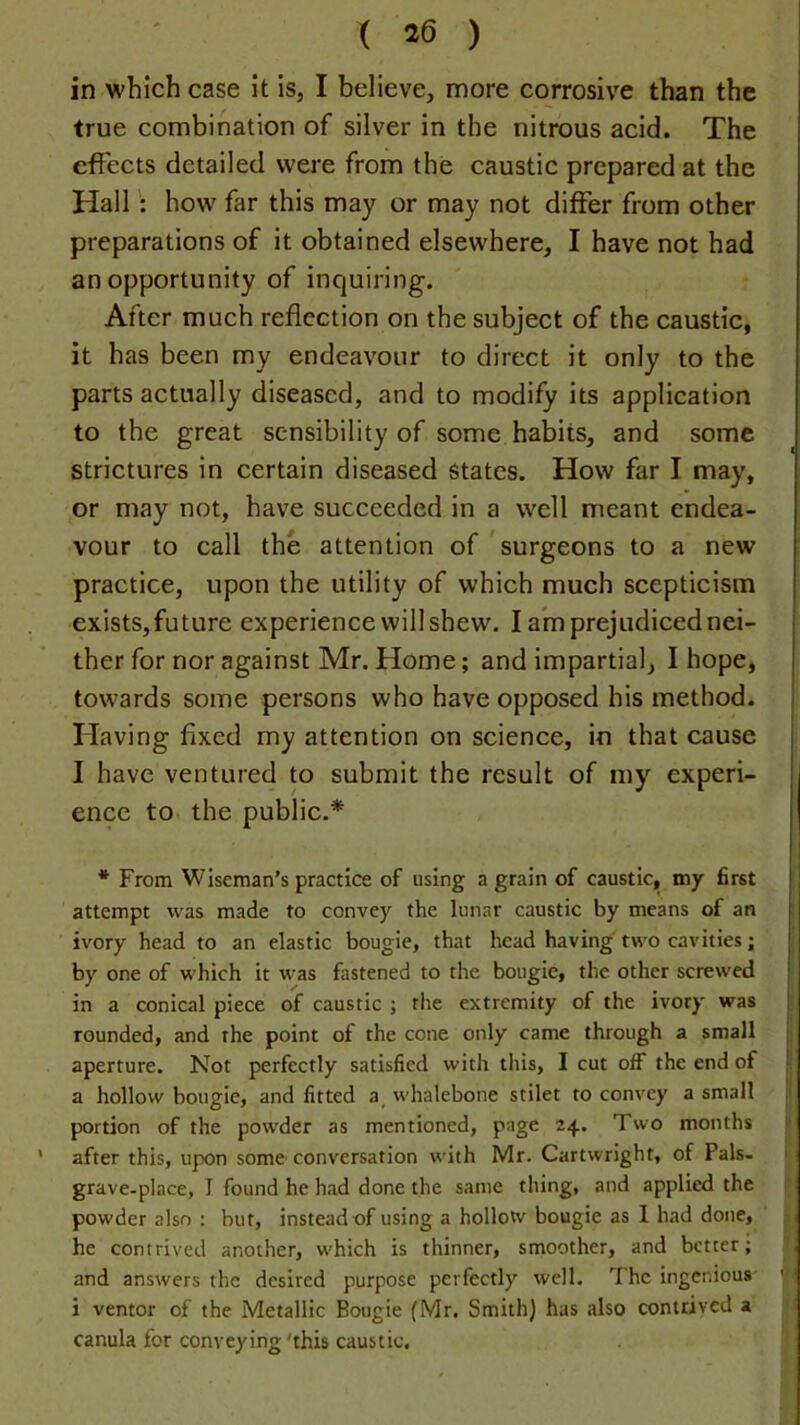 in which case It is, I believe, more corrosive than the true combination of silver in the nitrous acid. The effects detailed were from the caustic prepared at the Hallhow far this may or may not differ from other preparations of it obtained elsewhere, I have not had an opportunity of inquiring. After much reflection on the subject of the caustic, it has been my endeavour to direct it only to the parts actually diseased, and to modify its application to the great sensibility of some habits, and some strictures in certain diseased states. How far I may, or may not, have succeeded in a well meant endea- vour to call the attention of 'surgeons to a new practice, upon the utility of which much scepticism exists,future experience will shew. I am prejudiced nei- ther for nor against Mr. Home; and impartial, I hope, towards some persons who have opposed his method. Having fixed my attention on science, in that cause I have ventured to submit the result of my experi- ence to the public.* * From Wiseman's practice of using a grain of caustic, my first attempt was made to convey the lunar caustic by means of an ivory head to an elastic bougie, that head having two cavities; by one of which it was fastened to the bougie, the other screwed in a conical piece of caustic ; the extremity of the ivory was rounded, and the point of the cone only came through a small aperture. Not perfectly satisfied with this, I cut off the end of a hollow bougie, and fitted a_ whalebone stilet to convey a small portion of the powder as mentioned, page 24. Two months ’ after this, upon some conversation with Mr. Cartwright, of Pals, grave-place, I found he had done the same thing, and applied the powder also : but, instead of using a hollow bougie as I had done, he contrived another, w'hich is thinner, smoother, and better; and answers the desired purpose perfectly well. The ingenious' i ventor of the Metallic Bougie (Mr. Smith) has also contrived a canula for conveying'this caustic.