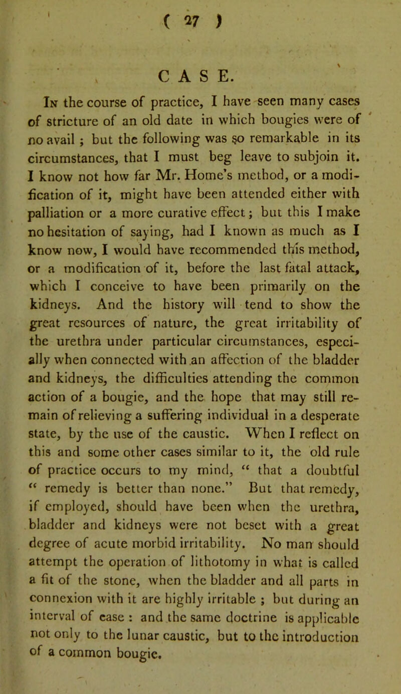 I CASE. In the course of practice, I have seen many cases of stricture of an old date in which bougies were of ' no avail ; but the following was §o remarkable in its circumstances, that I must beg leave to subjoin it. I know not how far Mr. Home’s method, or a modi- fication of it, might have been attended either with palliation or a more curative effect; but this I make no hesitation of saying, had I known as much as I know now, I would have recommended tlfis method, or a modification of it, before the last fatal attack, which I conceive to have been primarily on the kidneys. And the history w'ill tend to show the great resources of nature, the great irritability of the urethra under particular circumstances, especi- ally when connected with an affection of the bladder and kidneys, the difficulties attending the common action of a bougie, and the hope that may still re- main of relieving a suffering individual in a desperate state, by the use of the caustic. When I reflect on this and some other cases similar to it, the old rule of practice occurs to my mind, “ that a doubtful remedy is better than none.” But that remedy, if employed, should have been when the urethra, bladder and kidneys were not beset with a great degree of acute morbid irritability. No man should attempt the operation of lithotomy in what is called a fit of the stone, when the bladder and all parts in connexion with it are highly irritable ; but during an interval of case : and the same doctrine is applicable not only to the lunar caustic, but to the introduction of a common bougie.