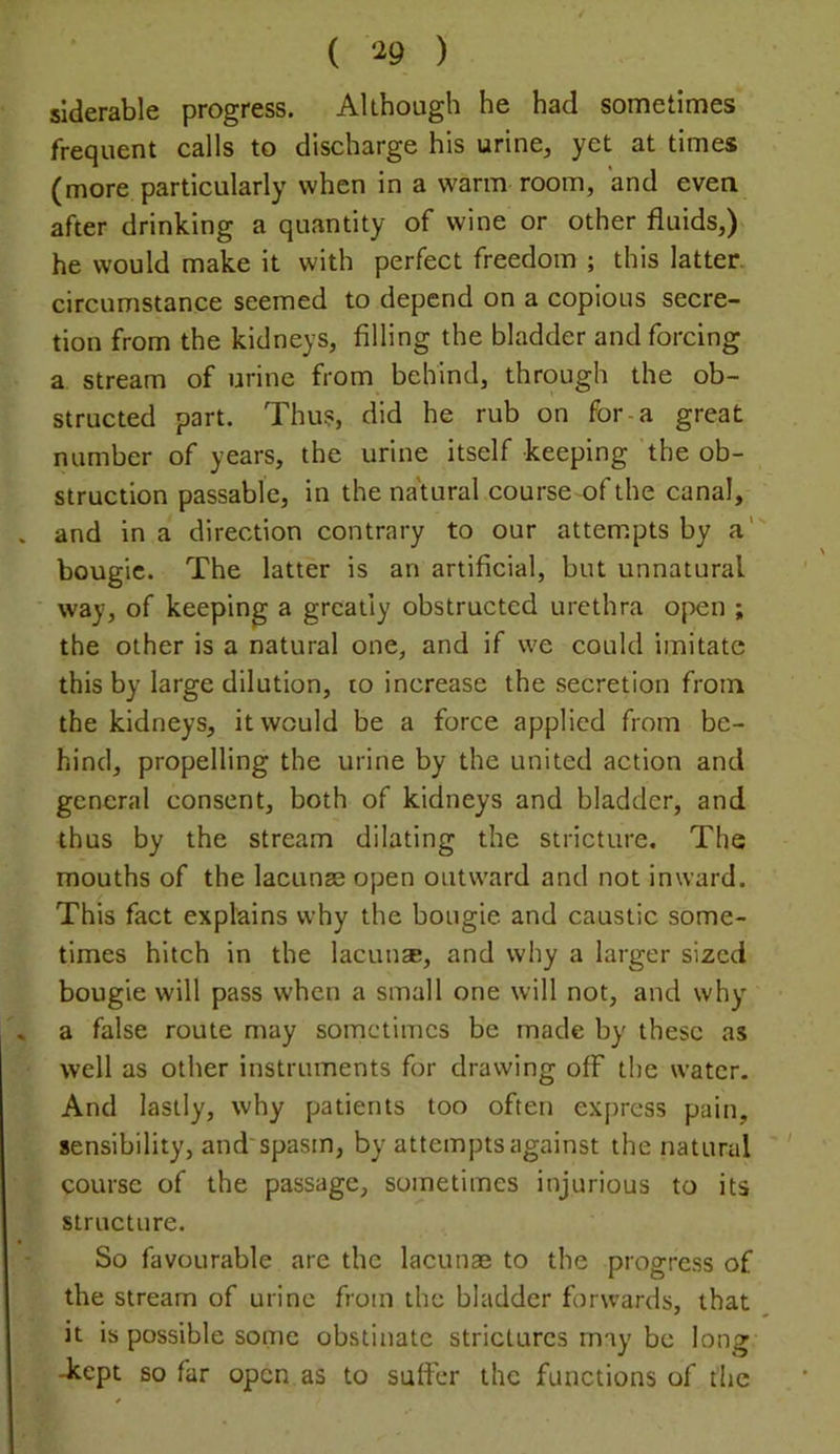 ( ‘^9 ) siderable progress. Although he had sometimes frequent calls to discharge his urine, yet at times (more particularly when in a warm room, and even after drinking a quantity of wine or other fluids,) he would make it with perfect freedom ; this latter, cireumstanee seemed to depend on a copious secre- tion from the kidneys, filling the bladder and forcing a stream of urine from behind, through the ob- structed part. Thus, did he rub on for-a great number of years, the urine itself keeping the ob- struction passable, in the na'tural course of the canal, and in a direction contrary to our attempts by a' bougie. The latter is an artificial, but unnatural way, of keeping a greatly obstructed urethra open ; the other is a natural one, and if we could imitate this by large dilution, to increase the secretion from the kidneys, it would be a force applied from be- hind, propelling the urine by the united action and general consent, both of kidneys and bladder, and thus by the stream dilating the stricture. The mouths of the lacunas open outward and not inward. This fact explains why the bougie and caustic some- times hitch in the lacun*, and why a larger sized bougie will pass when a small one will not, and why a false route may sometimes be made by these as well as other instruments for drawing off the water. And lastly, why patients too often express pain, sensibility, and'spasm, by attempts against the natural ' course of the passage, sometimes injurious to its structure. So favourable are the lacunae to the progress of the stream of urine from the bladder forwards, that it is possible some obstinate strictures may be long -kept so far open as to suffer the functions of the