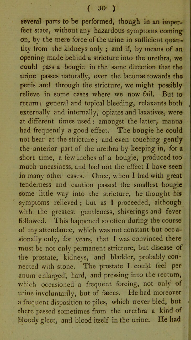 several parts to be performed, though in an imper- fect state, without any hazardous symptoms coming on, by the mere force of the urine in sufficient quan- tity from the kidneys only ; and if, by means of an opening made behind a stricture into the urethra, we could pass a bougie in the same direction that the urine passes naturally, over the lacunas towards the penis and through the stricture, we might possibly relieve in some cases where we now fail. But to return; general and topical bleeding, relaxants both . externally and internally, opiates and laxatives, were at different times used : amongst the latter,- manna had frequently a good effect. The bougie he could not bear at the stricture ; and even touching gently the anterior part of the urethra by keeping in, for a short time, a few inches of a bougie, produced too much uneasiness, and had not the effect I have seen in many other cases. Once, when I had with great tenderness and caution passed the smallest bougie some little way into the stricture, he thought his symptoms relieved ; but as I proceeded, although with the greatest gentleness, shiverings and fever followed. This happened so often during the course of my attendance, which was not constant but occa- sionally only, for years, that I was convinced there must be not only permanent stricture, but disease of ! the prostate, kidneys, and bladder, probably con- nected with stone. The prostate I could feel per anum enlarged, hard, and pressing into the rectum, which occasioned a frequent forcing, not only of urine involuntarily, but of faeces. He had moreover a frequent disposition to piles, which never bled, but ■ there passed sometimes from the urethra a kind of bloody gleet, and blood itself in the urine. He had