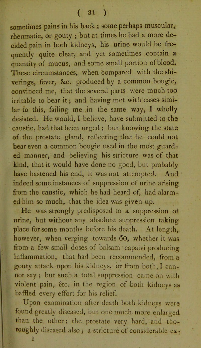 sometimes pains in his back ; some perhaps muscular, rheumatic, or gouty ; but at times he had a more de- cided pain in both kidneys, his urine would be fre- quently quite clear, and yet sometimes contain a quantity of mucus, and some small portion ofblood. These circumstances, when compared with the shi- verings, fever, &c. produced by a common bougie, convinced me, that the several parts were much too irritable to bear it; and having met with cases simi- lar to this, failing me Jn the same way, I wholly desisted. He would, I believe, have submitted to the caustic, had that been urged ; but knowing the state of the prostate gland, reflecting that he could not bear even a common bougie used in the most guard- ed manner, and believing his stricture was of that kind, that it would have done no good, but probably have hastened his end, it was not attempted. And indeed some instances of suppression of urine arising from the caustic, which he had heard of, had alarm- ed him so much, that the idea was given up. He was strongly predisposed to a suppression of urine, but without any absolute suppression taking place for some months before his death. At length, however, when verging towards Oo, whether it was from a few small doses of balsam capaivi producing inflammation, that had been recommended, from a gouty attack upon his kidneys, or from both, 1 can- not say ; but such a total suppression came on with violent pain, &c. in the region of both kidneys as baffled every effort for his relief. Upon examination after death both kidneys were found greatly diseased, but one much more enlarged than the other; the prostate very hard, and tho- roughly diseased also j a stricture of considerable ex« 1