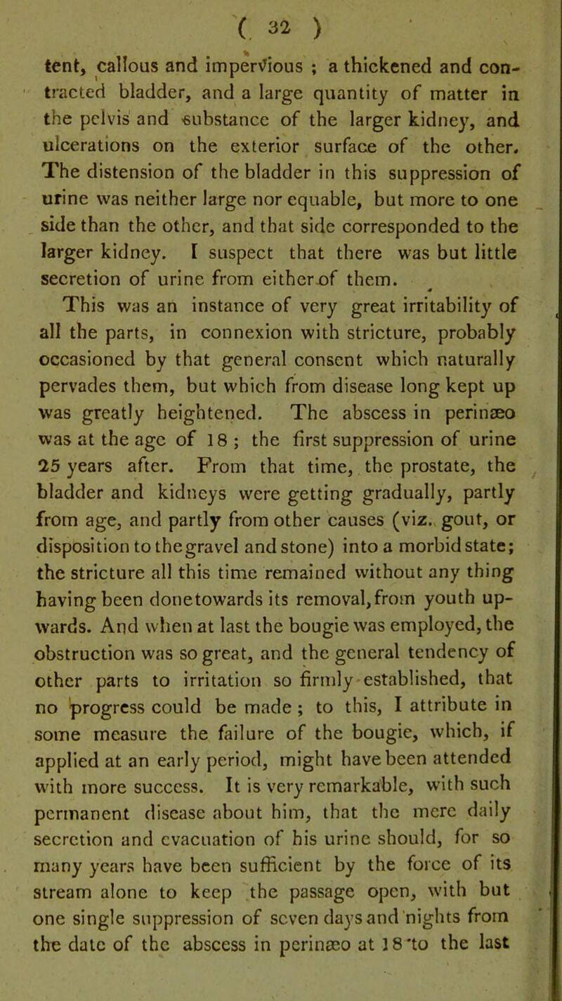 tent, callous and imper\^ious ; a thickened and con- tracted bladder, and a large quantity of matter in the pelvis and 'substance of the larger kidney, and ulcerations on the exterior surface of the other. The distension of the bladder in this suppression of urine was neither large nor equable, but more to one side than the other, and that side corresponded to the larger kidney. I suspect that there was but little secretion of urine from eitherof them. This was an instance of very great irritability of all the parts, in connexion with stricture, probably occasioned by that general consent which naturally pervades them, but which from disease long kept up was greatly heightened. The abscess in perinseo was at the age of 18; the first suppression of urine 25 years after. From that time, the prostate, the bladder and kidneys were getting gradually, partly from age, and partly from other causes (viz. gout, or disposition to thegravel and stone) into a morbid state; the stricture all this time remained without any thing having been donetowards its removal,from youth up- wards. And when at last the bougie was employed, the obstruction was so great, and the general tendency of other parts to irritation so firmly*established, that no progress could be made ; to this, I attribute in some measure the failure of the bougie, which, if applied at an early period, might have been attended with more success. It is very remarkable, with such permanent disease about him, that the mere daily secretion and evacuation of his urine should, for so many yeans have been sufficient by the force of its stream alone to keep the passage open, with but one single suppression of seven days and nights from the dale of the abscess in perinaeo at 18 'to the last