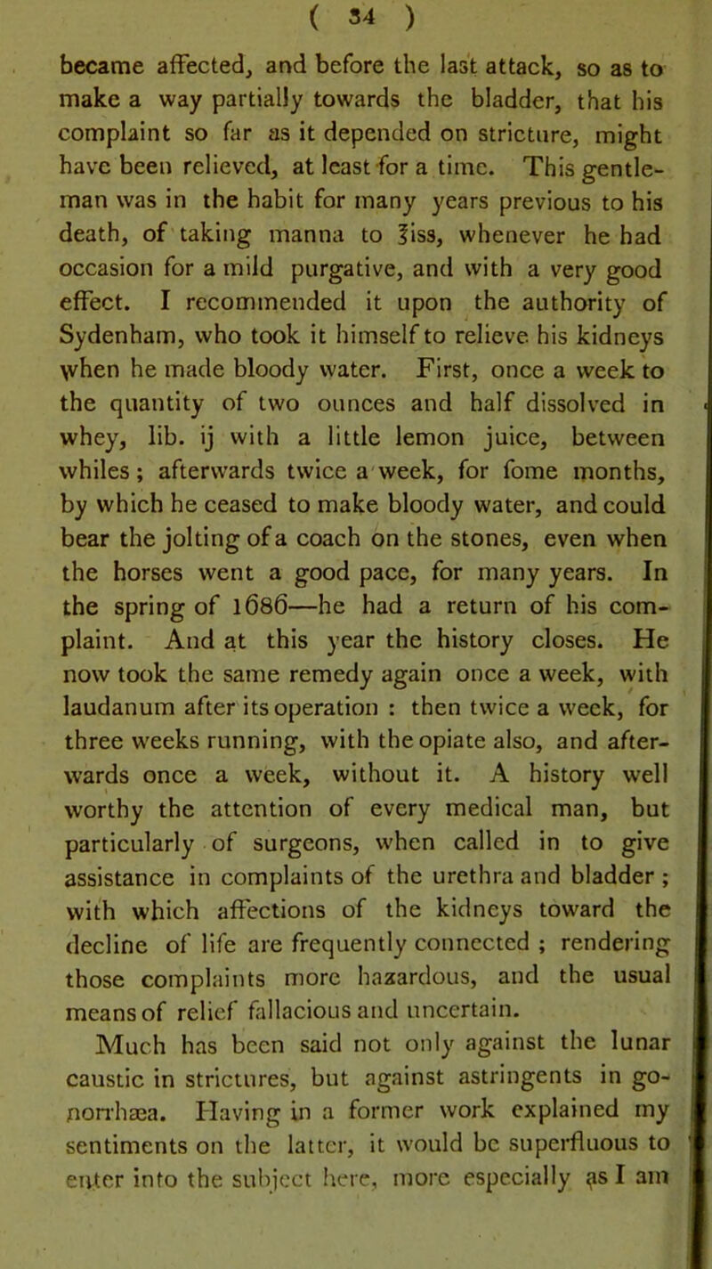 ( 54 ) became affected, and before the last attack, so as to make a way partially towards the bladder, that his complaint so far as it depended on stricture, might have been relieved, at least for a time. This gentle- man was in the habit for many years previous to his death, of taking manna to |iss, whenever he had occasion for a mild purgative, and with a very good effect. I recommended it upon the authority of Sydenham, who took it himself to relieve his kidneys \vhen he made bloody water. First, once a week to the quantity of two ounces and half dissolved in whey, lib. ij with a little lemon juice, between whiles; afterwards twice a week, for fome months, by which he ceased to make bloody water, and could bear the jolting of a coach on the stones, even when the horses went a good pace, for many years. In the spring of l686—he had a return of his com- plaint. And at this year the history closes. He now took the same remedy again once a week, with laudanum after its operation : then twice a week, for three w'eeks running, with the opiate also, and after- wards once a week, without it. A history well worthy the attention of every medical man, but particularly of surgeons, when called in to give assistance in complaints of the urethra and bladder ; with which affections of the kidneys toward the decline of life are frequently connected ; rendering those complaints more hazardous, and the usual means of relief fiillacious and uncertain. Much has been said not only against the lunar caustic in strictures, but against astringents in go- norrhaaa. Having in a former work explained my sentiments on the latter, it would be superfluous to