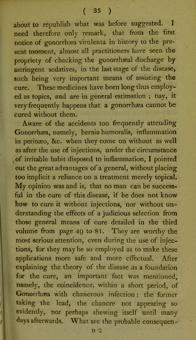 about to republish what was before suggested. I need therefore only remark, that from the first notice of gonorrhaea virulenta in history to the pre- sent moment, almost all practitioners have seen the propriety of checking the gonorrhaeal discharge by astringent sedatives, in the last stage of the disease, such being very important means of assisting the cure. These medicines have been long thus employ- ed as topics, and are in general estimation ; nay, it very frequently happens that a gonorrhaea cannot be cured without them. Aware of the accidents too frequently attending Gonorrhaea, namely, hernia humoralis, inflammation in perinaeo, &c. when they come on without as well as after the use of injections, under the circumstance of irritable habit disposed to inflammation, I pointed out the great advantages of a general, without placing too implicit a reliance on a treatment merely topical. My opinion was and is, that no man can be success- ful in the cure of this disease, if he does not know how to cure it without injections, nor without un- derstanding the effects of a judicious selection from those general means of cure detailed in the third volume from page 4Q to 81. They are worthy the most serious attention, even during the use of injec- tions, for they may be so employed as to make these applications more safe and more effectual. After explaining the theory of the disease as a foundation for the cure, an important fact was mentioned, namely, the coincidence, within a short period, of Gonorrhaea with chancrous infection; the former taking the lead, the chancre not appearing so evidently, nor perhaps shewing itself until many days afterwards. What are the probable consequen-* T) 2