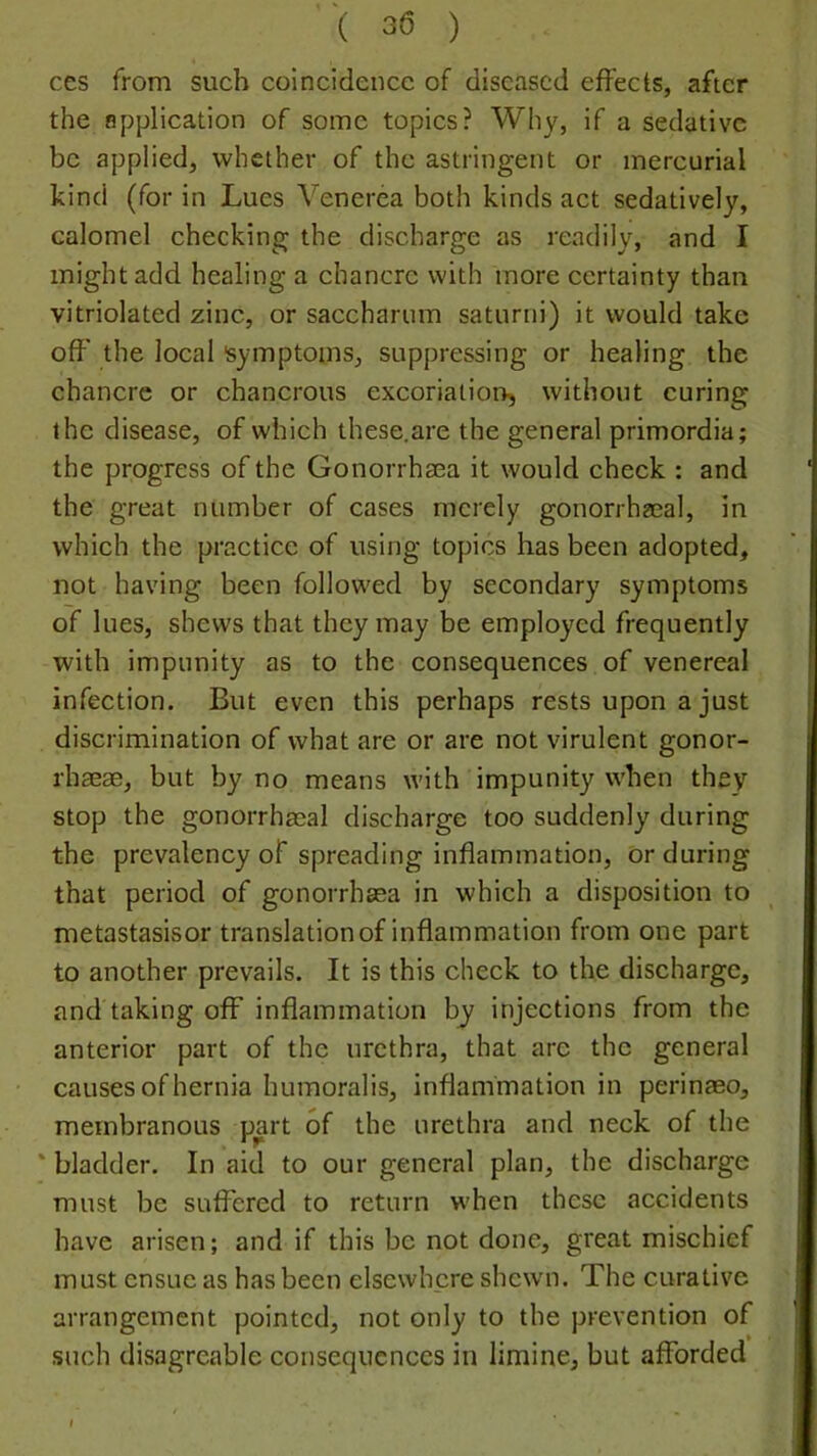 ces from such coincidence of diseased effects, after the application of some topics? Why, if a sedative be applied, whether of the astringent or mercurial kind (for in Lues Venerea both kinds act sedatively, calomel checking the discharge as readily, and I might add healing a chancre with more certainty than vitriolated zinc, or sacchariim saturni) it would take off the local isymptoms, suppressing or healing the chancre or chancrous excoriatioi^, without curing the disease, of which these.are the general primordia; the progress of the Gonorrhaea it would check : and the great number of cases merely gonorrhEeal, in which the practice of using topics has been adopted, not having been followed by secondary symptoms of lues, shews that they may be employed frequently with impunity as to the consequences of venereal infection. But even this perhaps rests upon a just discrimination of what are or are not virulent gonor- rhaeae, but by no means with impunity when they stop the gonorrhasal discharge too suddenly during the prevalency of spreading inflammation, or during that period of gonorrhaea in which a disposition to metastasisor translation of inflammation from one part to another prevails. It is this check to the discharge, and taking off inflammation by injections from the anterior part of the urethra, that are the general causes of hernia humoralis, inflammation in perinaso, membranous part of the urethra and neck of the * bladder. In aid to our general plan, the discharge must be suffered to return when these accidents have arisen; and if this be not done, great mischief must ensue as has been elsewhere shewm. The curative arrangement pointed, not only to the prevention of such disagreable consequences in limine, but afforded