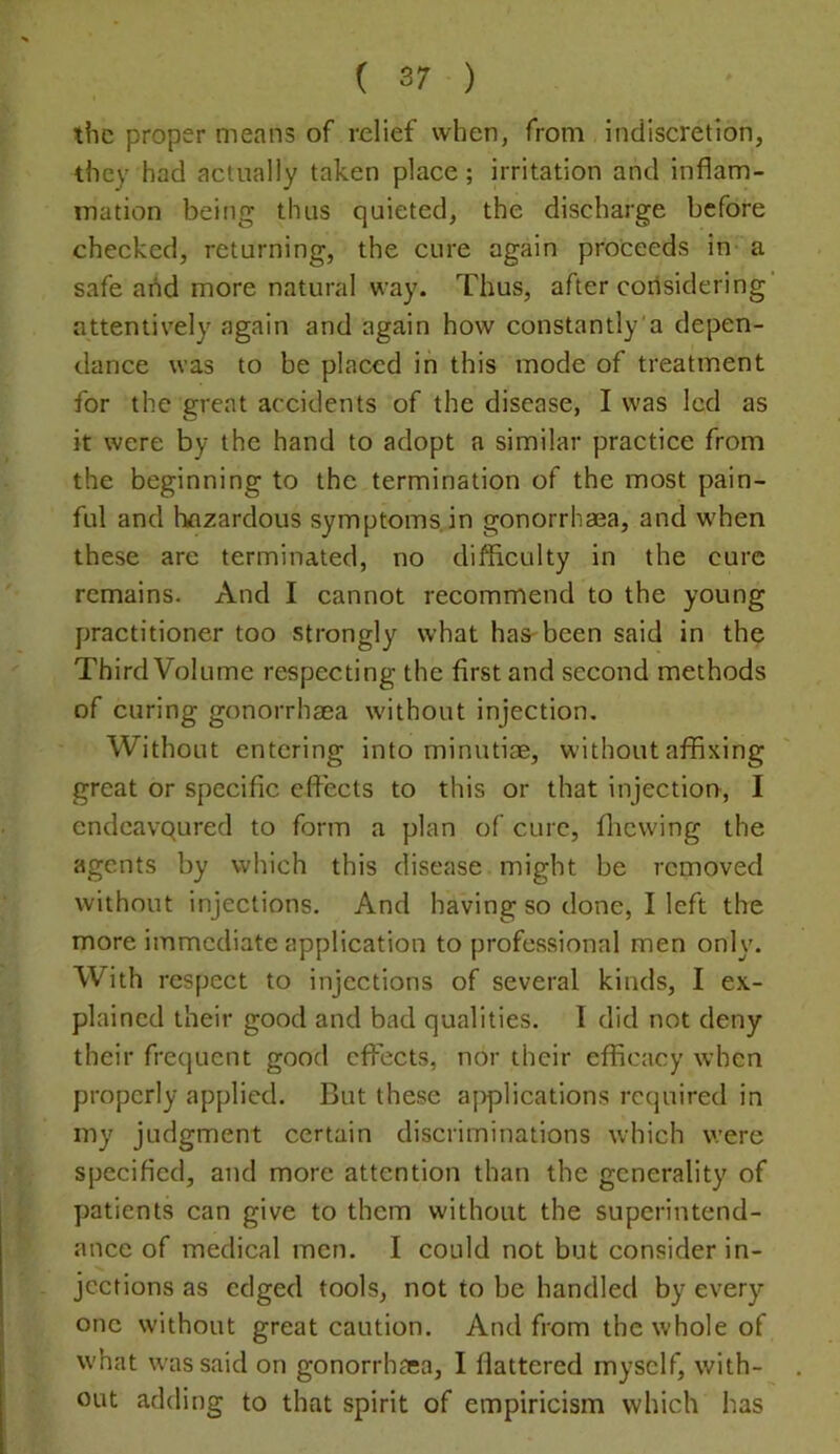 the proper means of relief when, from indiscretion, they had actually taken place; irritation and inflam- mation being thus quieted, the discharge before checked, returning, the cure again proceeds in a safe add more natural way. Thus, after corisidering’ attentively again and again how constantly’a depen- dance was to be placed in this mode of treatment for the great accidents of the disease, I was led as it were by the hand to adopt a similar practice from the beginning to the termination of the most pain- ful and liflzardous symptoms, in gonorrhaea, and w'hen these are terminated, no difficulty in the cure remains. And I cannot recommend to the young practitioner too strongly what has-been said in the Third Volume respecting the first and second methods of curing gonorrhaea without injection. Without entering into minutiae, without affixing great or specific efi'ects to this or that injection, I endcavqured to form a plan of cure, flicvving the agents by which this disease might be removed without injections. And having so done, I left the more immediate application to professional men only. With respect to injections of several kinds, I ex- plained their good and bad qualities. I did not deny their frequent good effects, nor their efficacy when properly applied. But these aj>plications required in my judgment certain discriminations which were specified, and more attention than the generality of yjatients can give to them without the superintend- ance of medical men. I could not but consider in- jections as edged tools, not to be handled by every one without great caution. And from the whole of what was said on gonorrhaea, I flattered myself, with- . out adding to that spirit of empiricism which has