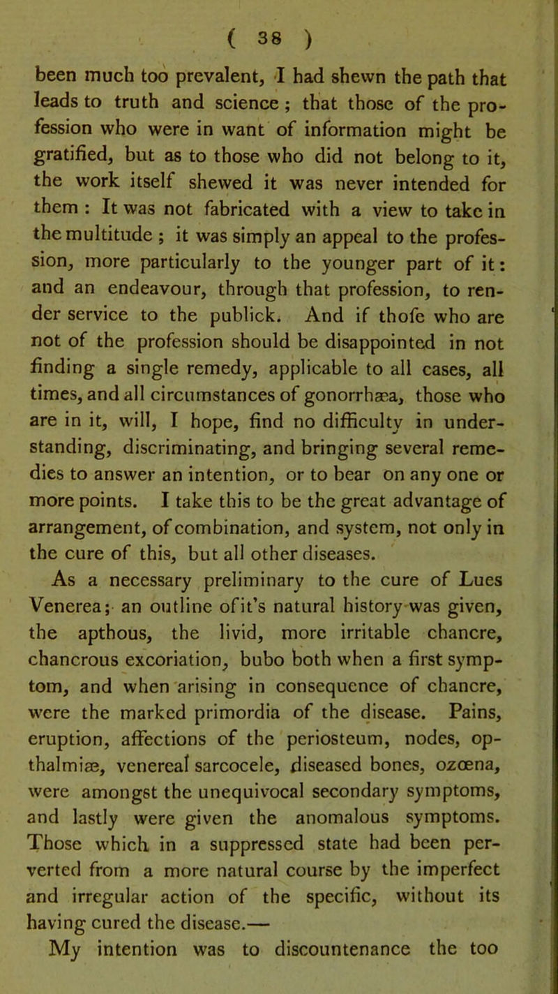 been much too prevalent, ■! had shewn the path that leads to truth and science; that those of the pro- fession who were in want of information might be gratified, but as to those who did not belong to it, the work itself shewed it was never intended for them : It was not fabricated with a view to take in the multitude ; it was simply an appeal to the profes- sion, more particularly to the younger part of it: and an endeavour, through that profession, to ren- der service to the publick. And if thofe who are not of the profession should be disappointed in not finding a single remedy, applicable to all cases, all times, and all circumstances of gonorrhaea, those who are in it, will, I hope, find no difficulty in under- standing, discriminating, and bringing several reme- dies to answer an intention, or to bear on any one or more points. I take this to be the great advantage of arrangement, of combination, and system, not only in the cure of this, but all other diseases. As a necessary preliminary to the cure of Lues Venerea; an outline ofit’s natural history was given, the apthous, the livid, more irritable chancre, chancrous excoriation, bubo both when a first symp- tom, and when'arising in consequence of chancre, were the marked primordia of the disease. Pains, eruption, affections of the periosteum, nodes, op- thalmiae, venereal sarcocele, diseased bones, ozoena, were amongst the unequivocal secondary symptoms, and lastly were given the anomalous symptoms. Those which in a suppressed state had been per- verted from a more natural course by the imperfect and irregular action of the specific, without its having cured the disease.— My intention was to discountenance the too