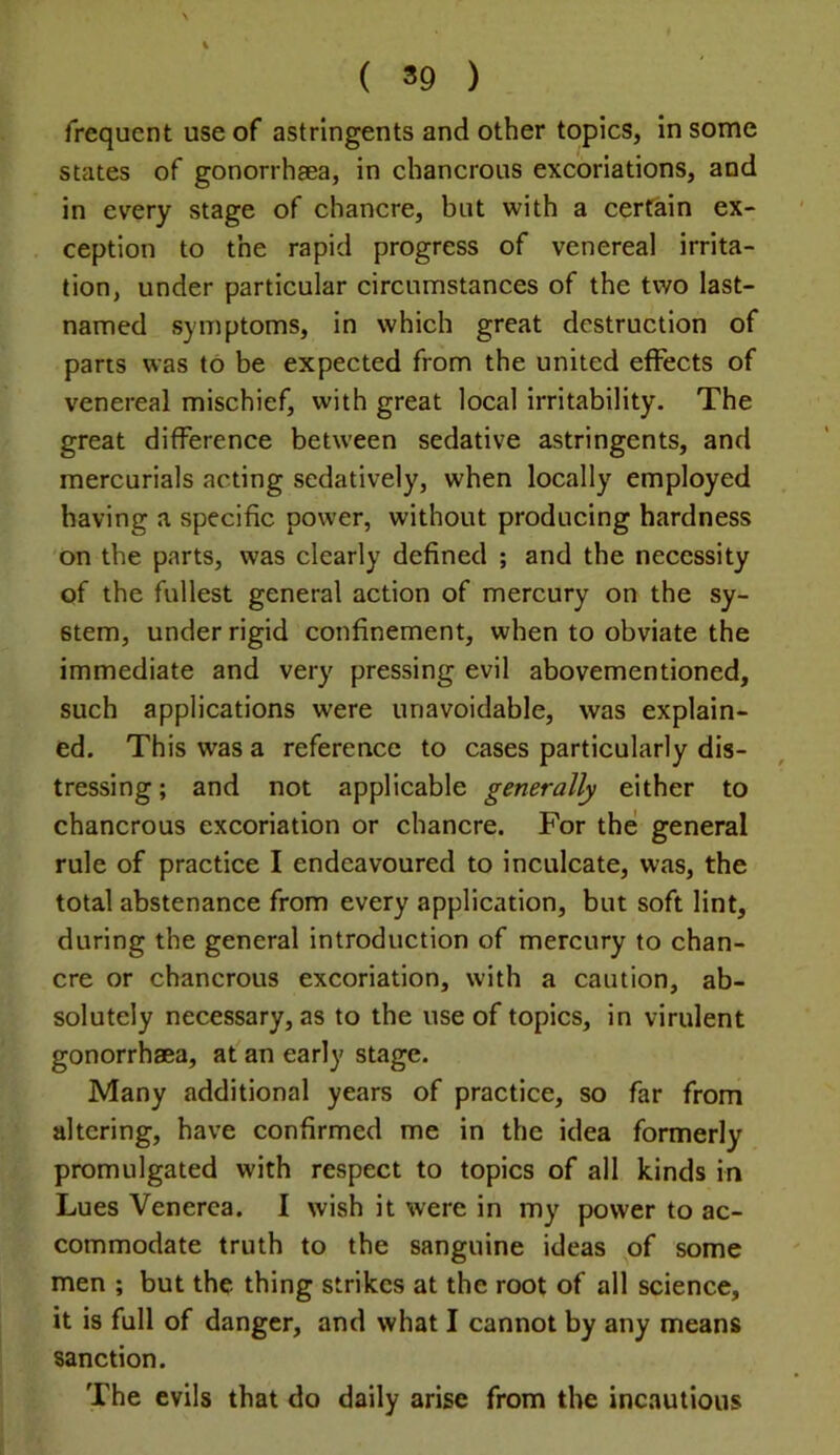 ( *9 ) frequent use of astringents and other topics, in some states of gonorrhaea, in chancrous excoriations, and in every stage of chancre, but with a certain ex- ception to the rapid progress of venereal irrita- tion, under particular circumstances of the two last- named symptoms, in which great destruction of parts was to be expected from the united effects of venereal mischief, with great local irritability. The great difference between sedative astringents, and mercurials acting sedatively, when locally employed having a specific power, without producing hardness on the parts, was clearly defined ; and the necessity of the fullest general action of mercury on the sy- stem, under rigid confinement, when to obviate the immediate and very pressing evil abovementioned, such applications were unavoidable, was explain- ed. This was a reference to cases particularly dis- tressing ; and not applicable generally either to chancrous excoriation or chancre. For the general rule of practice I endeavoured to inculcate, was, the total abstenance from every application, but soft lint, during the general introduction of mercury to chan- cre or chancrous excoriation, with a caution, ab- solutely necessary, as to the use of topics, in virulent gonorrhaea, af an early stage. Many additional years of practice, so far from altering, have confirmed me in the idea formerly promulgated with respect to topics of all kinds in Lues Venerea. I wish it were in my power to ac- commodate truth to the sanguine ideas of some men ; but the thing strikes at the root of all science, it is full of danger, and what I cannot by any means sanction. The evils that do daily arise from the incautious