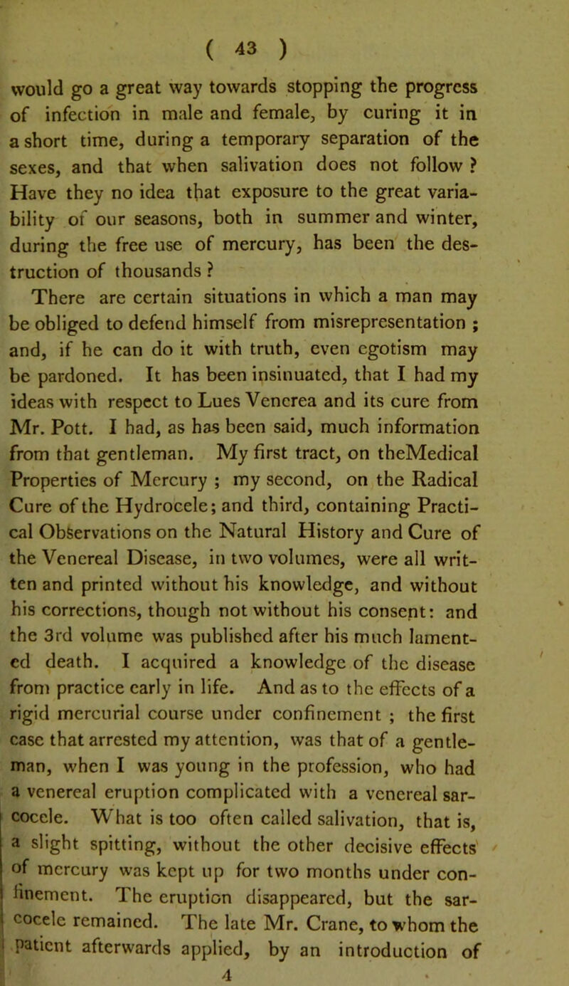 ( ^3 ) would go a great way towards stopping the progress of infection in male and female, by curing it in a short time, during a temporary separation of the sexes, and that when salivation does not follow ? Have they no idea that exposure to the great varia- bility of our seasons, both in summer and winter, during the free use of mercury, has been the des- truction of thousands ? There are certain situations in which a man may be obliged to defend himself from misrepresentation ; and, if he can do it with truth, even egotism may be pardoned. It has been insinuated, that I had my ideas with respect to Lues Venerea and its cure from Mr. Pott. I had, as has been said, much information from that gentleman. My first tract, on theMedical Properties of Mercury ; my second, on the Radical Cure of the Hydrocele; and third, containing Practi- cal Observations on the Natural History and Cure of the Venereal Disease, in two volumes, were all writ- ten and printed without his knowledge, and without his corrections, though not without his consent: and the 3rd volume was published after his much lament- ed death. I acquired a knowledge of the disease from practice early in life. And as to the effects of a rigid mercurial course under confinement ; the first case that arrested my attention, was that of a gentle- man, when I was young in the profession, who had a venereal eruption complicated with a venereal sar- cocele. What is too often called salivation, that is, a slight spitting, without the other decisive effects of mercury was kept up for two months under con- finement. The eruption disappeared, but the sar- I cocele remained. The late Mr. Crane, to whom the I patient afterwards applied, by an introduction of