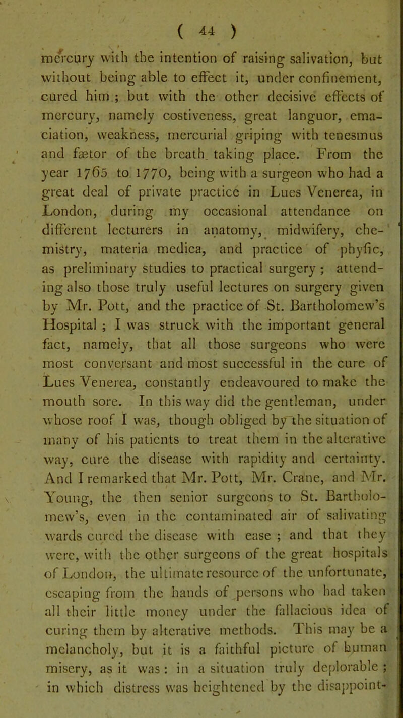 ( ) ma'cuiy with the intention of raising salivation, but without being able to effect it, under confinement, cured him ; but with the other decisive effects of mercury, namely costiveness, great languor, ema- ciation, weakness, mercurial griping with tenesmus and faetor of the breath, taking place. From the year 1760 to 1770, being with a surgeon who had a great deal of private practice in Lues Venerea, in London, during my occasional attendance on diflerent lecturers in anatomy,^ midwifery, che-' mistry, materia medica, and practice of phyfic, as preliminary studies to practical surgery ; attend- ing also those truly useful lectures on surgery given by Mr. Pott, and the practice of St. Bartholomew’s Hospital ; I was struck with the important general fact, namely, that all those surgeons who were most conversant and most successful in the cure of Lues Venerea, constantly endeavoured to make the mouth sore. In this way did the gentleman, under whose roof I was, though obliged by the situation of many of his patients to treat them in the alterative way, cure the disease with rapidity and certainty. And I remarked that Mr. Pott, Mr. Crane, and Mr. Young, the then senior surgeons to St. Bartholo- mew’s, even in the contaminated air of salivating w’ards cured the disease with ease ; and that they were, with the other surgeons of the great hospitals of London, the ultimate resource of the unfortunate, escaping from the hands of persons who had taken all their little money under the fallacious idea of curing them by alterative methods. This ma}' be a melancholy, but it is a faithful picture of human misery, as it was: in a situation truly deplorable; in which distress was heightened by the disappoint-