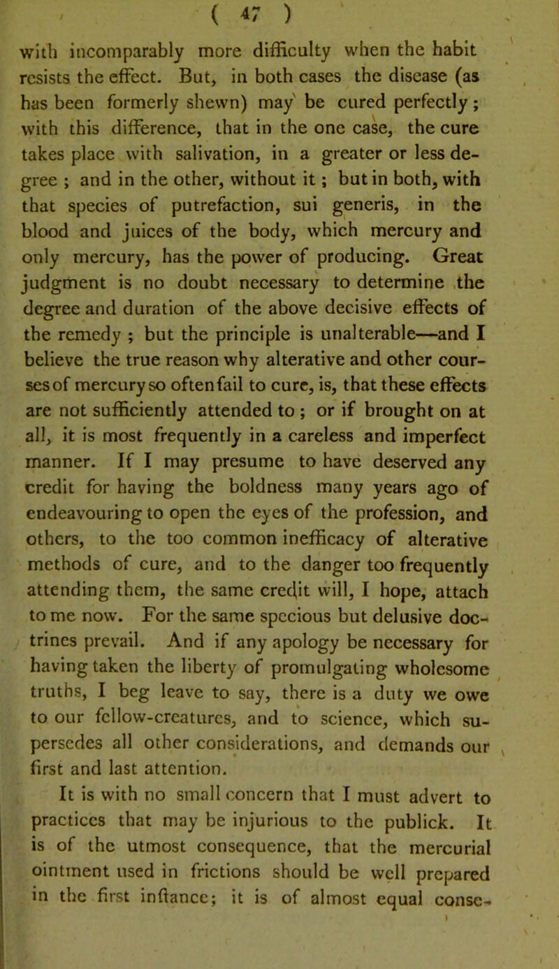 with incomparably more difficulty when the habit resists the effect. But, in both cases the disease (as has been formerly shewn) may be cured perfectly; with this difference, that in the one case, the cure takes place with salivation, in a greater or less de- gree ; and in the other, without it; but in both, with that species of putrefaction, sui generis, in the blood and juices of the body, which mercury and only mercury, has the power of producing. Great judgment is no doubt necessary to determine ,the degree and duration of the above decisive effects of the remedy ; but the principle is unalterable—and I believe the true reason why alterative and other cour- ses of mercury so often fail to cure, is, that these effects are not sufficiently attended to ; or if brought on at all, it is most frequently in a careless and imperfect manner. If I may presume to have deserved any credit for having the boldness many years ago of endeavouring to open the eyes of the profession, and others, to the too common inefficacy of alterative methods of cure, and to the danger too frequently attending them, the same cred,it will, I hope, attach to me now. For the same specious but delusive doc- trines prevail. And if any apology be necessary for having taken the liberty of promulgating wholesome truths, I beg leave to say, there is a duty we owe to our fellow-creatures, and to science, which su- persedes all other considerations, and demands our , first and last attention. It is with no small concern that I must advert to practices that may be injurious to the publick. It is of the utmost consequence, that the mercurial ointment used in frictions should be well prepared in the first inftance; it is of almost equal conse- I