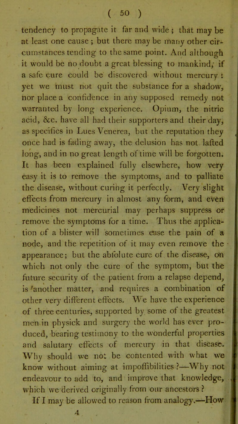 tendency to propagate it far and wide ; that may be at least one cause ; but there may be many other cir- cumstances tending to the same point. And although it would be no doubt a great blessing to mankind; if a safe cure could be discovered without mercury : yet we must not quit the substance for a shadow, nor place a confidence in any supposed remedy not warranted by long experience. Opium, the nitric acid, &c. have all had their supporters and their day, as specifics in Lues Venerea, but the reputation they once had is fading away, the delusion has not laflied long, and in no great length of time will be forgotten. It has been explained fully elsewhere, how very easy it is to remove the symptoms, and to palliate the disease, without curing it perfectly. Very slight effects from mercury in almost any form, and even medicines not mercurial may perhaps suppress or remove the symptoms for a time. Thus the applica- tion of a blister will sometimes ease the pain of a node, and the repetition of it may even remove the appearance; but the abfolute cure of the disease, on which not only the cure of the symptom, but the future security of the patient from a relapse depend, is 'another matter, and requires a combination of other very different effects. We have the experience of three centuries, supported by some of the greatest men in physick and surgery the world has ever pro- duced, bearing testimony to the wonderful properties and salutary effects of mercury in that disease. Why should we not be contented with what we know without aiming at impoflibilities ?—Why not endeavour to add to, and improve that knowledge, which we derived originally from our ancestors? If I may be allowed to reason from analogy.—How 4