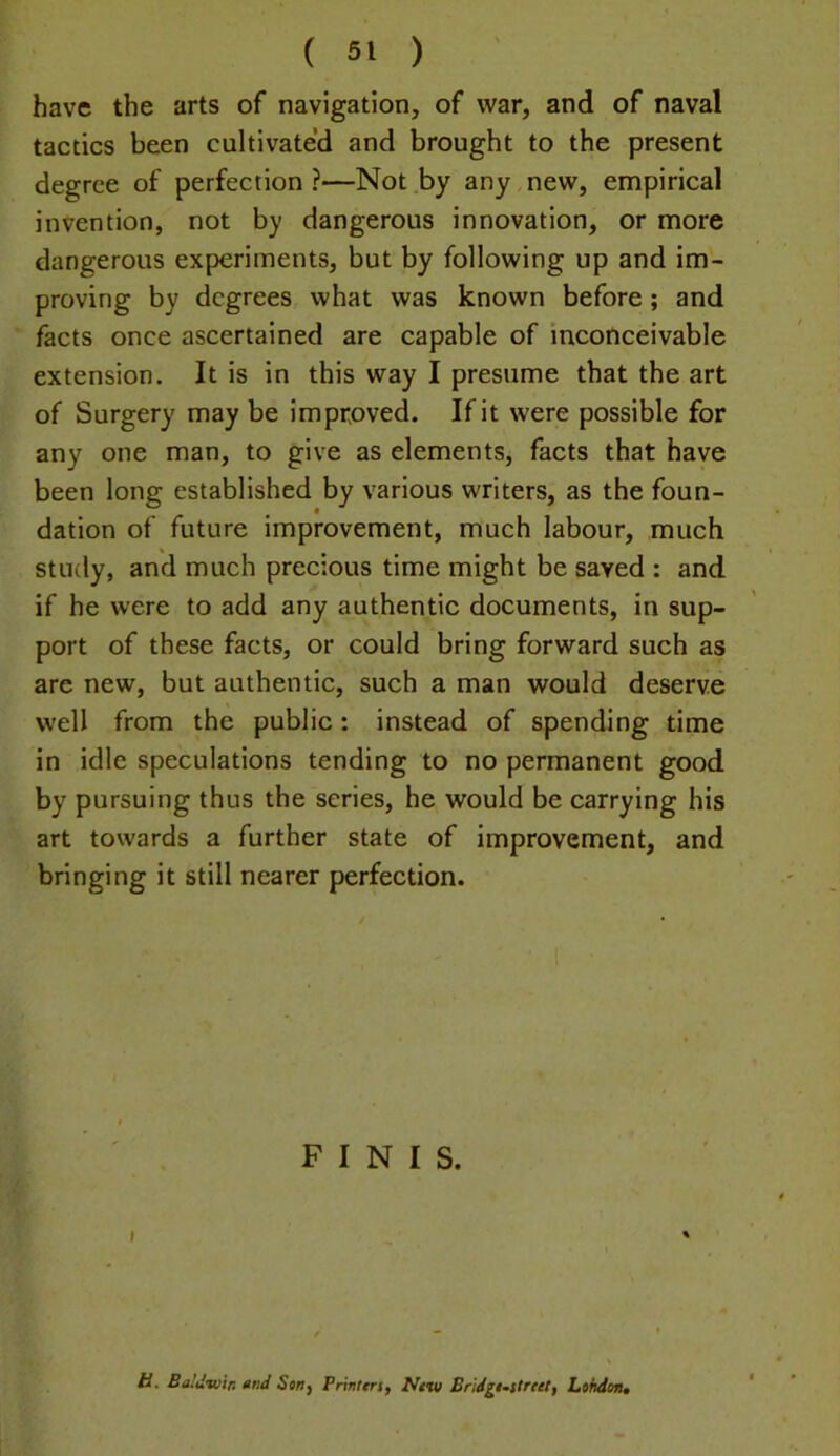 have the arts of navigation, of war, and of naval tactics been cultivated and brought to the present degree of perfection?—Not by any new, empirical invention, not by dangerous innovation, or more dangerous experiments, but by following up and im- proving by degrees what was known before; and facts once ascertained are capable of inconceivable extension. It is in this way I presume that the art of Surgery may be improved. If it were possible for any one man, to give as elements, facts that have been long established by various writers, as the foun- dation of future improvement, much labour, much study, and much precious time might be saved : and if he were to add any authentic documents, in sup- port of these facts, or could bring forward such as arc new, but authentic, such a man would deserve well from the public: instead of spending time in idle speculations tending to no permanent good by pursuing thus the scries, he would be carrying his art towards a further state of improvement, and bringing it still nearer perfection. FINIS. Baldtutn »nd Strif Printers, New Eridgi-street, London,