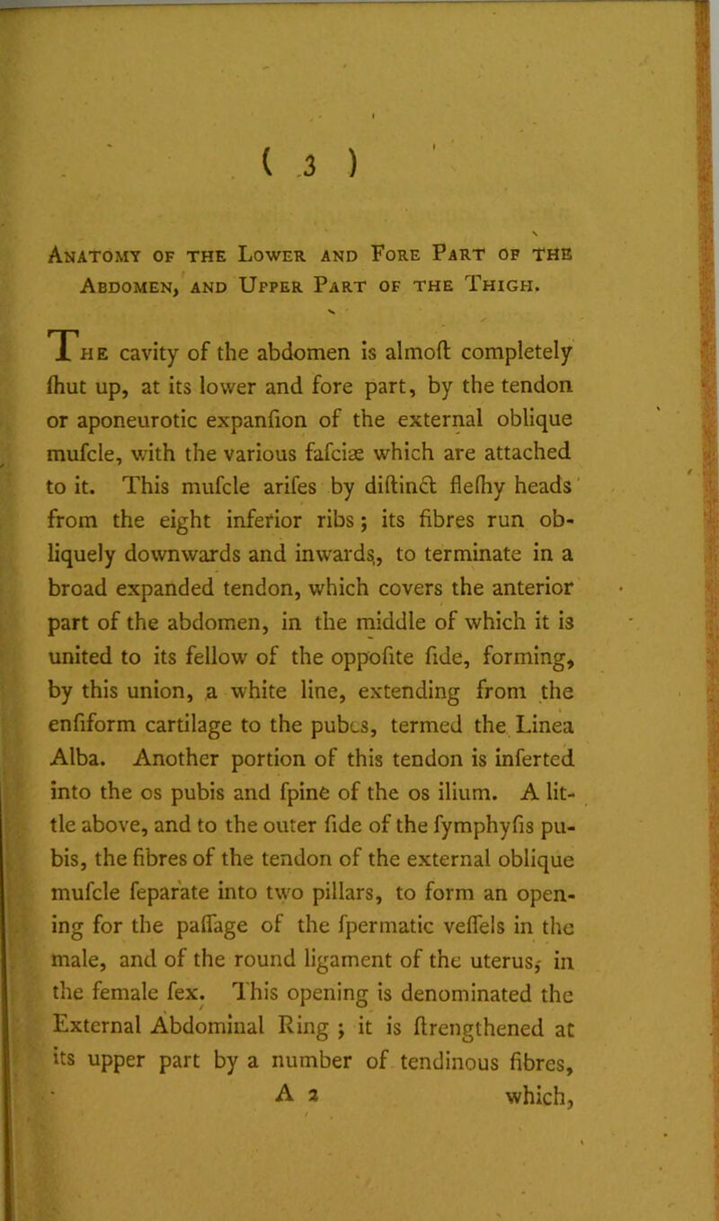 Anatomy of the Lower and Fore Part of the Abdomen/AND Upper Part of the Thigh. The cavity of the abdomen is almoft completely (hut up, at its lower and fore part, by the tendon or aponeurotic expanfion of the external oblique mufcle, v/ith the various fafciae which are attached to it. This mufcle arifes by diftinct flelhy heads' from the eight inferior ribs; its fibres run ob- liquely downwards and inwards,, to terminate in a broad expanded tendon, which covers the anterior part of the abdomen, in the middle of which it is united to its fellow of the oppofite fide, forming, by this union, ,a white line, extending from the enfiform cartilage to the pubes, termed the Linea Alba. Another portion of this tendon is inferted into the os pubis and fpine of the os ilium. A lit- tle above, and to the outer fide of the fymphyfis pu- bis, the fibres of the tendon of the external oblique mufcle fepafate into two pillars, to form an open- ing for the paflage of the fpermatic veflels in the male, and of the round ligament of the uterus,' in the female fex. This opening is denominated the External Abdominal Ring ; it is ftrengthened at its upper part by a number of tendinous fibres, A 2 which,