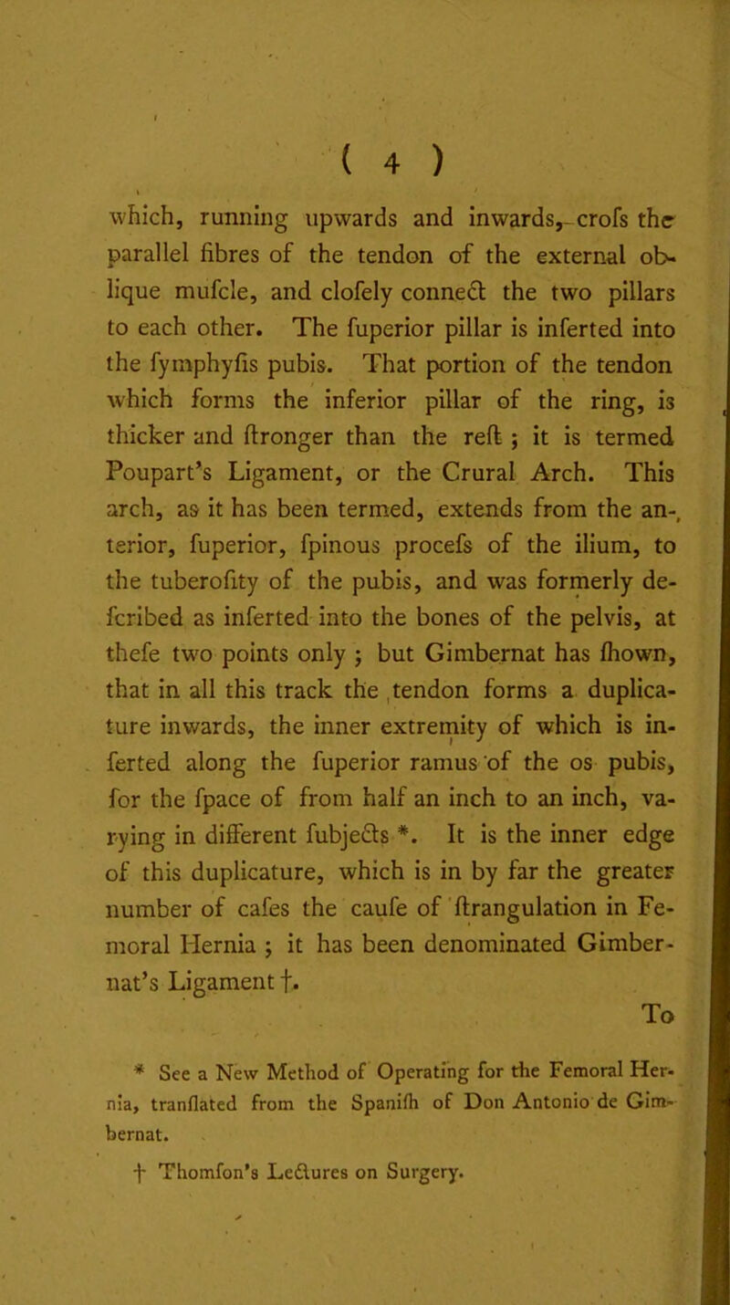 which, running upwards and inwards,-crofs the parallel fibres of the tendon of the external ob- lique mufcle, and clofely conned the two pillars to each other. The fuperior pillar is inferted into the fymphyfis pubis. That portion of the tendon which forms the inferior pillar of the ring, is thicker and ftronger than the reft ; it is termed Poupart’s Ligament, or the Crural Arch. This arch, as it has been termed, extends from the an-, terior, fuperior, fpinous procefs of the ilium, to the tuberofity of the pubis, and was formerly de- feribed as inferted into the bones of the pelvis, at thefe two points only j but Gimbernat has fiiown, that in all this track the , tendon forms a duplica- ture inwards, the inner extremity of which is in- . ferted along the fuperior ramus of the os pubis, for the fpace of from half an inch to an inch, va- rying in different fubjeds *. It is the inner edge of this duplicature, which is in by far the greater number of cafes the caufe of ftrangulation in Fe- moral Hernia j it has been denominated Gimber- nat’s Ligament f. To * See a New Method of Operating for the Femoral Her- nia, tranflated from the Spanilh of Don Antonio de Gim- bernat.