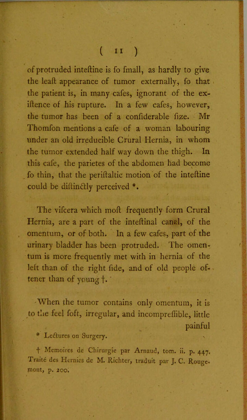 ( ) of protruded inteftine is fo fmall, as hardly to give the leaft appearance of tumor externally, fo that . the patient is, in many cafes, ignorant of the ex- iftence of his rupture. In a few cafes, however, the tumor has been of a confiderable fize. Mr Thomfon mentions a cafe of a woman labouring under an old irreducible Crural Hernia, in whom the tumor extended half way down the thigh. In this cafe, the parietes of the abdomen had become fo thin, that the periftaltic motion of the inteftine could be diftimftly perceived *. / The vifcera which moft frequently form Crural Hernia, are a part of the inteftinal canal, of the . omentum, or of both. In a few cafes, part of the urinary bladder has been protruded. The omen- tum is more frequently met with in hernia of the left than of the right fide, and of old people of-. tener than of young f. ’ 'When the tumor contains only omentum, it is to the feel foft, irregular, and incompreflible, little painful * Leftures on 8urgery. n t Memoires de Chirurgie par Arnaud, tom. ii. p. 447. Traitc des Hernies de M. Richter, traduit par J. C. Rouge- mont, p. 200.