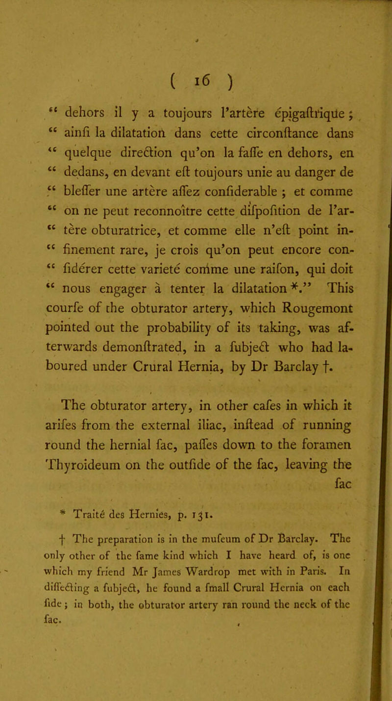 “ dehors il y a toujours Partere epigaftriqile; “ ainfi la dilatatiori dans cette circonftance dans “ quelque direftion qu’on la fafle en dehors, en “ dedans, en devant eft toujours unie au danger de “ blefter une artere aflez confiderable ; et comme “ on ne pent reconnoitre cette difpofition de I’ar- “ tere obturatrice, et comme elle n’eft point in- “ finement rare, je crois qu’on pent encore con- “ fiderer cette variete conime une raifon, qui doit nous engager a tenter la dilatation*.” This courfe of the obturator artery, which Rougemont pointed out the probability of its taking, was af- terwards demonftrated, in a fubjedt who had la- boured under Crural Hernia, by Dr Barclay f. The obturator artery, in other cafes in which it arifes from the external iliac, inftead of running round the hernial fac, palfes down to the foramen Thyroideum on the outfide of the fac, leaving the fac * Traits des Hernles, p. 131. f The preparation Is in the mufeum of Dr Barclay. The only other of the fame kind which I have heard of. Is one which my friend Mr James Wardrop met with in Paris. In diflefling a fubjeft, he found a fmall Crural Hernia on each fide; in both, the obturator artery ran round the neck of the