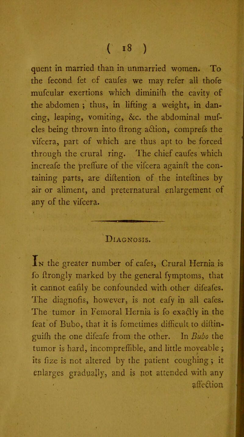 quent in married than in unmarried women. To the fecond fet of caufes we may refer all thofe muf:ular exertions which diminifh the cavity of the abdomen thus, in lifting a weight, in dan- cing, leaping, vomiting, &c. the abdominal muf- cles being thrown into ftrong action, comprefs the vifcera, part of which are thus apt to be forced through the crural ring. The chief caufes which increafe the preflure of the vifcera againft the con- taining parts, are diftention of the inteftines by air or aliment, and preternatural enlargement of any of the vifcera. Diagnosis. In the greater number of cafes. Crural Hernia is fo ftrongly marked by the general fymptoms, that it cannot eafily be confounded with other difeafes. The diagnofis, however, is not eafy in all cafes. The tumor in Femoral Hernia is fo exaftly in the feat'of Bubo, that it is fometimes difficult to diflin- guifh the one difeafe from the other. In Bubo the tumor is hard, incompreffible, and little moveable ; its fize is not altered by the patient coughing; it enlarges gradually, and is not attended with any • iiffe^ion