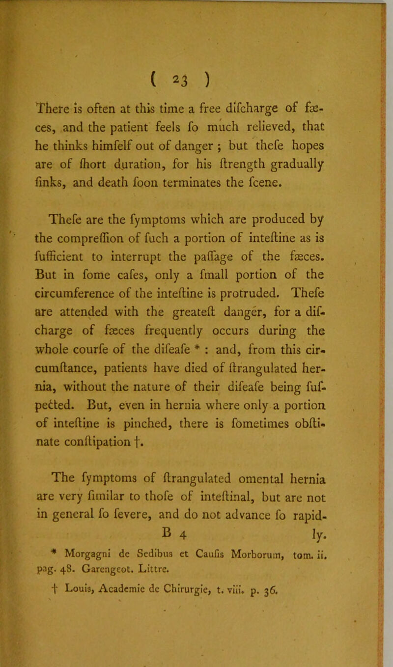 There is often at this time a free dlfcharge of fae- ces, and the patient feels fo much relieved, that he thinks himfelf out of danger ; but thefe hopes are of fliort duration, for his ftrength gradually finks, and death foon terminates the fcene. Thefe are the fymptoms which are produced by the compreflion of fuch a portion of intefline as is fufficient to interrupt the palfage of the fasces. But in fome cafes, only a fmall portion of the circumference of the inteftine is protruded. Thefe are attended with the greateft danger, for a dif- charge of fasces frequently occurs during the whole courfe of the difeafe * : and, from this cir- cumftance, patients have died of ftrangulated her- nia, without the nature of their difeafe being fuf- petted. But, even in hernia where only a portion of intelline is pinched, there is fometimes obfli- nate conllipation f* The fymptoms of ftrangulated omental hernia are very fimilar to thofs of inteftinal, but are not in general fo fsvere, and do not advance fo rapid- B 4 ly. Morgagni de Sedibus et Caufis Morborum, tom. ii. pag. 48. Garcngeot. Littre.