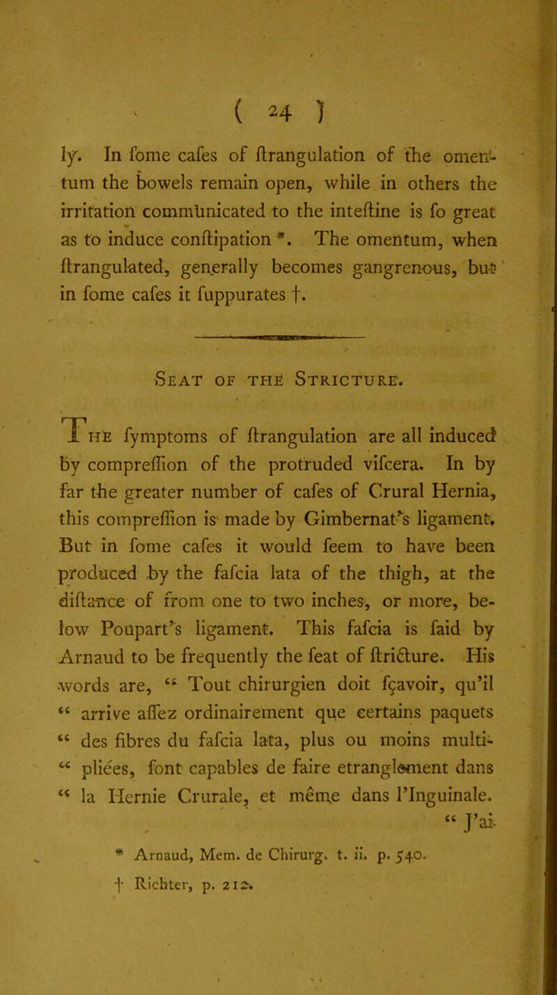 ly. In fome cafes of flrangulation of the omen^- tum the bowels remain open, while in others the irritation communicated to the inteftine is fo great as to induce conftipation *. The omentum, when flrangukted, generally becomes gangrenous, but? ‘ in fome cafes it fuppurates f. Seat of the Stricture. The fymptoms of flrangulation are all induced by compreflion of the protruded vifcera. In by far the greater number of cafes of Crural Hernia, this compreflion is' made by Gimbemat^s ligament. But in fome cafes it would feem to have been produced by the fafcia lata of the thigh, at the diflance of from one to two inches, or more, be- low Poupartk ligament. This fafcia is faid by Arnaud to be frequently the feat of flridure. His words are, “ Tout chirurgien doit f9avoir, qu’il “ arrive aflez ordinairement que certains paquets “ des fibres du fafcia lata, plus ou moins multi- ^ pliees, font capables de faire etranglement dans “ la Hernie Crurale, et men\e dans I’lnguinale. “J’ai- * Arnaud, Mem. de Chirurg. t. ii. p. 540. f Richter, p. 2is.