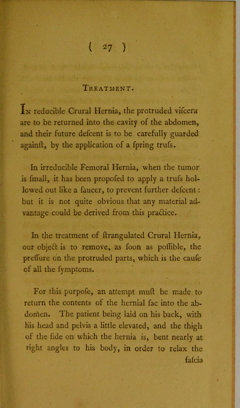 •w { 27 ) ' Treatment. In reducible Crural Hernia, the protruded vlfcera are to be returned into the cavity of the abdomen, and their future defcent is to be carefully guarded againfl, by the application of a fpring trufs. In irreducible Femoral Hernia, when the tumor is fmall, it has been propofed to apply a trufs hol- lowed out like a faucer, to prevent further defcent: but it is not quite obvious that any material ad- vantage could be derived from this pradlice. In the treatment of ftrangulated Crural Hernia, our object is to remove, as foon as poffible, the preflure on the protruded parts, which is the caufe of all the fymptoms. For this purpofe, an attempt mull be made to return the contents of the hernial fac into the ab- dorben. The patient being laid on his back, with his head and pelvis a little elevated, and the thigh of the fide on which the hernia is, bent nearly at right angles to his body, in order to relax the falcia