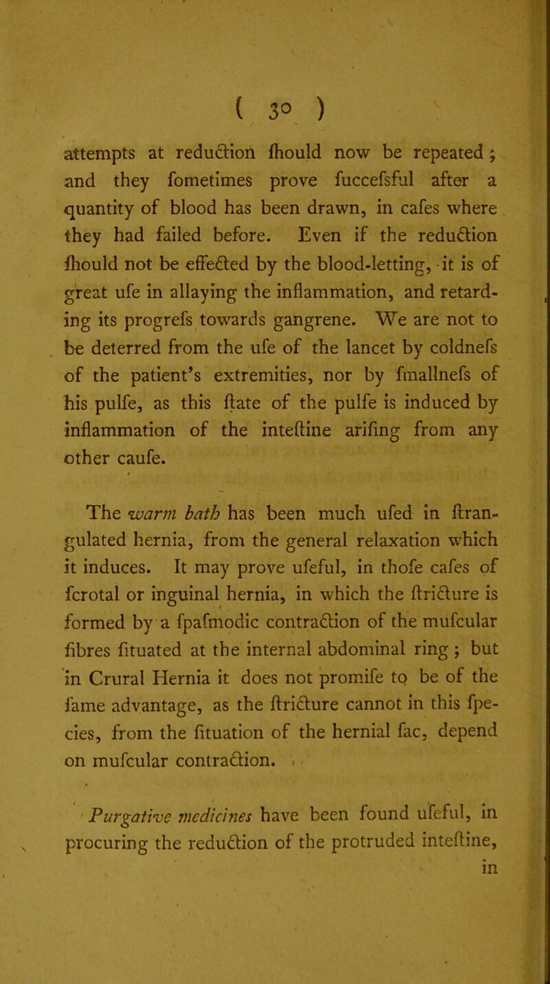 { 3° ) attempts at reduftion fhould now be repeated; and they fometimes prove fuccefsful after a quantity of blood has been drawn, in cafes where they had failed before. Even if the reduction fhould not be effefted by the blood-letting, it is of great ufe in allaying the inflammation, and retard- ing its progrefs towards gangrene. We are not to be deterred from the ufe of the lancet by coldnefs of the patient’s extremities, nor by fmallnefs of his pulfe, as this ftate of the pulfe is induced by inflammation of the inteftine arifing from any other caufe. The warm bath has been much ufed in ffran- gulated hernia, from the general relaxation which it induces. It may prove ufeful, in thofe cafes of fcrotal or inguinal hernia, in which the ftridlure is formed by a fpafmodic contraftion of the mufcular fibres fituated at the internal abdominal ring ; but in Crural Hernia it does not promife tq be of the fame advantage, as the ftriclure cannot in this fpe- cies, from the fituation of the hernial fac, depend on mufcular contraftion. . Purgative medicines have been found ufeful, in procuring the redu6tion of the protruded inteftine, in