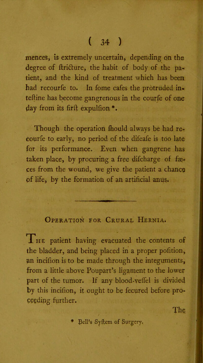 mences, is extremely uncertain, depending on the degree of ftridture, the habit of body of the pa- tient, and the kind of treatment which has been had recourfe to. In fome cafes the protruded in- teftine has become gangrenous in the courfe of one day from its fir ft expulfion *. Though the operation fiiould always be had re- courfe to early, no period of the difeafe is too late for its performance. Even when gangrene has taken place, by procuring a free difcharge of fae- ces from the wound, we give the patient a chance of life, by the formation of an artificial anus. Operation for Crural Hernia. The patient having evacuated the contents of the bladder, and being placed in a proper pofition, an incifion is to be made through the integuments, from a little above Poupart’s ligament to the lower part of the tumor. If any blood-velfel is divided by this incifion, it ought to be fecured before pro- ceeding further. / » * liell’s Syftcm of Surgery, The