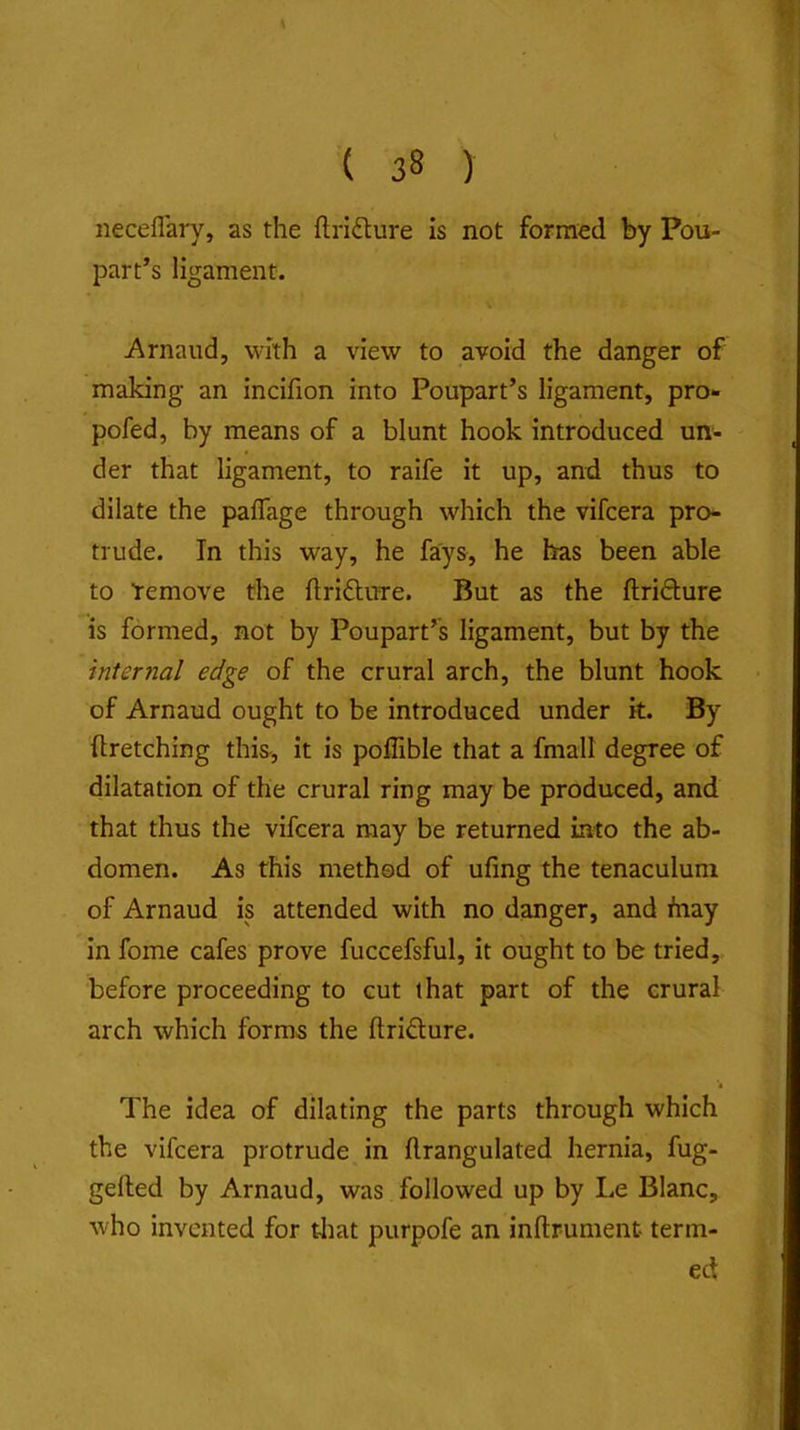 neceflary, as the ftridlure is not formed by Pou- part’s ligament. Arnaud, with a view to avoid the danger of making an incifion into Poupart’s ligament, pro- pofed, by means of a blunt hook introduced un- der that ligament, to raife it up, and thus to dilate the paflage through which the vifcera pro- trude. In this way, he fays, he has been able to Temove the flriftirre. But as the flridture is formed, not by Poupart’s ligament, but by the internal edge of the crural arch, the blunt hook of Arnaud ought to be introduced under k. By ftretching this, it is poffible that a fmall degree of dilatation of the crural ring may be produced, and that thus the vifcera may be returned into the ab- domen. As this method of ufing the tenaculum of Arnaud is attended with no danger, and fnay in fome cafes prove fuccefsful, it ought to be tried, before proceeding to cut that part of the crural arch which forms the ftridure. 4 The idea of dilating the parts through which the vifcera protrude in ftrangulated hernia, fug- gelled by Arnaud, was followed up by Le Blanc, who invented for tliat purpofe an inllrument term- ed