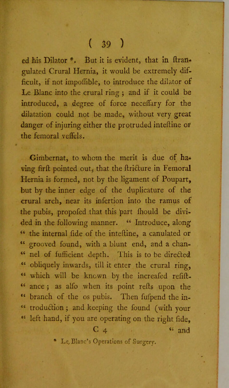 ed his Dilator *. But it is evident, that In {Iran- gulated Crural Hernia, it would be extremely dif- ficult, if not impoflible, to introduce the dilator of Le Blanc into the crural ring ; and if it could be introduced, a degree of force neceffary for the dilatation could not be made, without very great danger of injuring either the protruded inteftine or the femoral velfels. \ Gimbernat, to whom the merit is due of ha* ving firft pointed out^ that the flridture in Femoral Hernia is formed, not by the ligament of Poupart, but by the inner edge of the duplicature of the crural arch, near its infertion into the ramus of the pubis, propofed that this Ipart ihould be divi- ded in the following manner. “ Introduce, along* “ the internal fide of the inteftine, a canulated or “ grooved found, with a blunt end, and a chan- “ nel of fufficient depth. This is to be directed “ obliquely inwards, till it enter the crural ring, “ which will be known by the increafed refift- “ ance ; as alfo when its point refts upon the “ branch of the os pubis. Then fufpend the in- “ troduftion; and keeping the found (with your “ left hand, if you are operating on the right fide, C 4 . “ and * Le, Blanc’s Operations of Surgery.