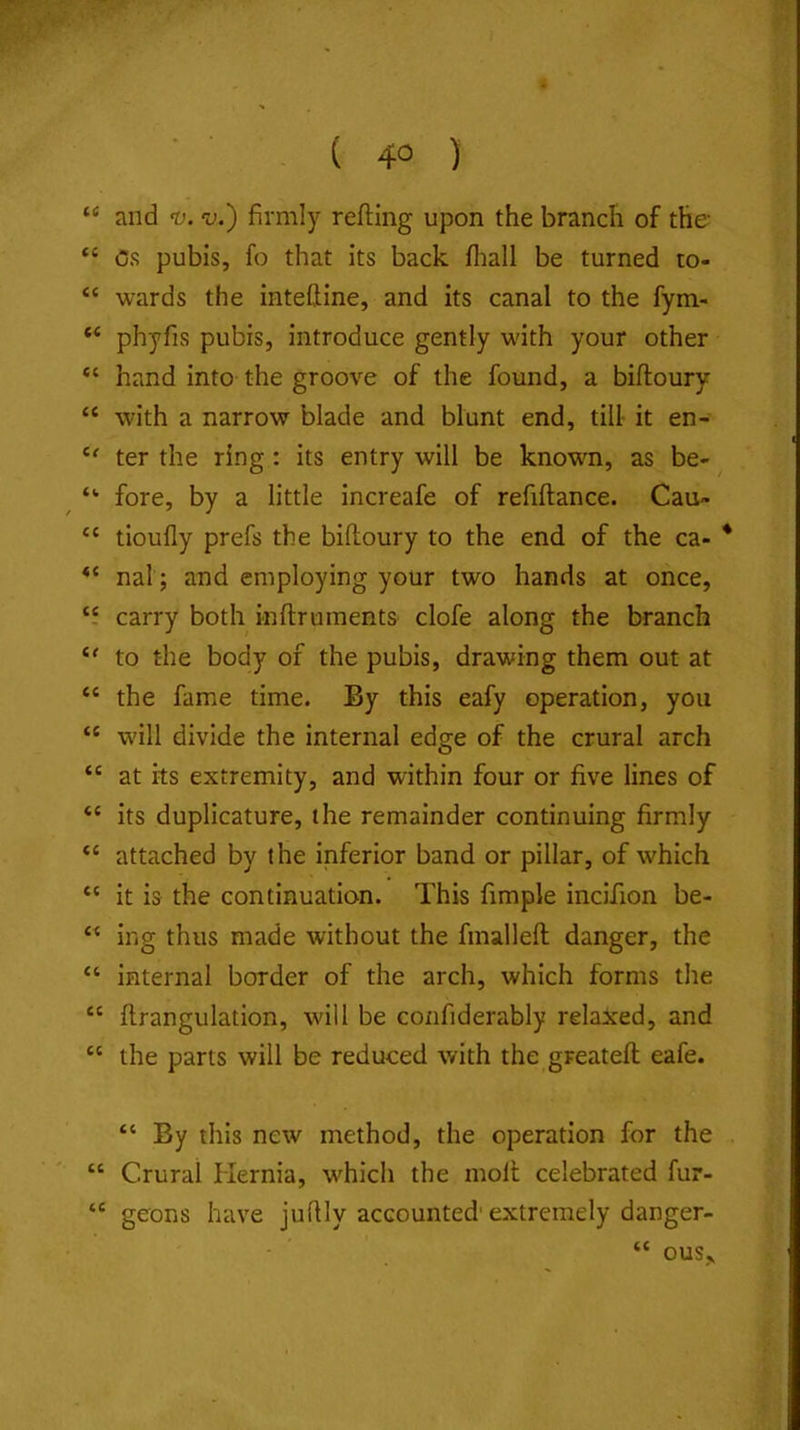 ( 4° ) “ and t). V.) firmly refting upon the branch of the “ Os pubis, fo that its back fliall be turned to- “ wards the inteftine, and its canal to the fym- “ phyfis pubis, introduce gently with your other hand into the groove of the found, a biftoury “ with a narrow blade and blunt end, till it en- ter the ring: its entry will be knowm, as be- ^ “ fore, by a little increafe of refiftance. Cau» “ tioufly prefs the biftoury to the end of the ca- * nal; and employing your two hands at once, “ carry both inftruments clofe along the branch to the body of the pubis, drawing them out at “ the fame time. By this eafy operation, you “ wdll divide the internal edge of the crural arch “ at its extremity, and within four or five lines of “ its duplicature, the remainder continuing firmly attached by the inferior band or pillar, of which “ it is the continuation. This fimple incifion be- “ ing thus made without the fmalleft danger, the “ internal border of the arch, which forms the “ ftrangulation, will be confiderably relaxed, and “ the parts will be reduced with the greateft eafe. “ By this new method, the operation for the “ Crural Hernia, which the moll celebrated fur- “ geons have jufily accounted'extremely danger- “ ous..
