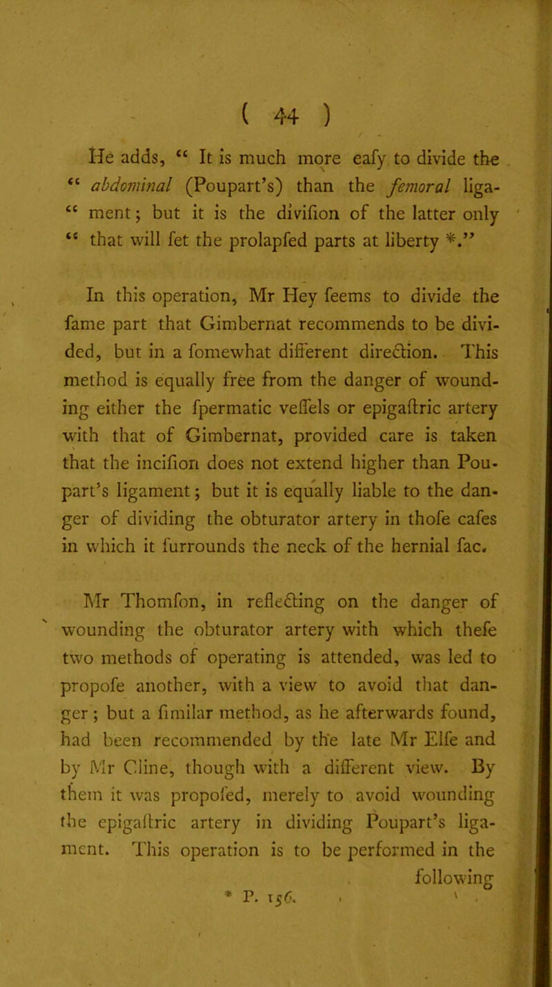 He adds, “ It is much more eafy to divide the abdominal (Poupart’s) than the femoral liga- “ ment; but it is the divifion of the latter only “ that will fet the prolapfed parts at liberty In this operation, Mr Hey feems to divide the fame part that Gimbernat recommends to be divi- ded, but in a fomewhat different diredlion. This method is equally free from the danger of wound- ing either the fpermatic veffels or epigaftric artery with that of Gimbernat, provided care is taken that the incifion does not extend higher than Pou- part’s ligament; but it is equally liable to the dan- ger of dividing the obturator artery in thofe cafes in which it furrounds the neck of the hernial fac. Mr Thomfon, in reflefting on the danger of wounding the obturator artery with which thefe two methods of operating is attended, was led to propofe another, with a view to avoid tliat dan- ger ; but a fimilar method, as he afterwards found, had been recommended by the late Mr Elfe and by Mr Cline, though with a different view. By them it was propofed, merely to avoid wounding the epigallric artery in dividing Poupart’s liga- ment. This operation is to be performed in the following * P. 156.