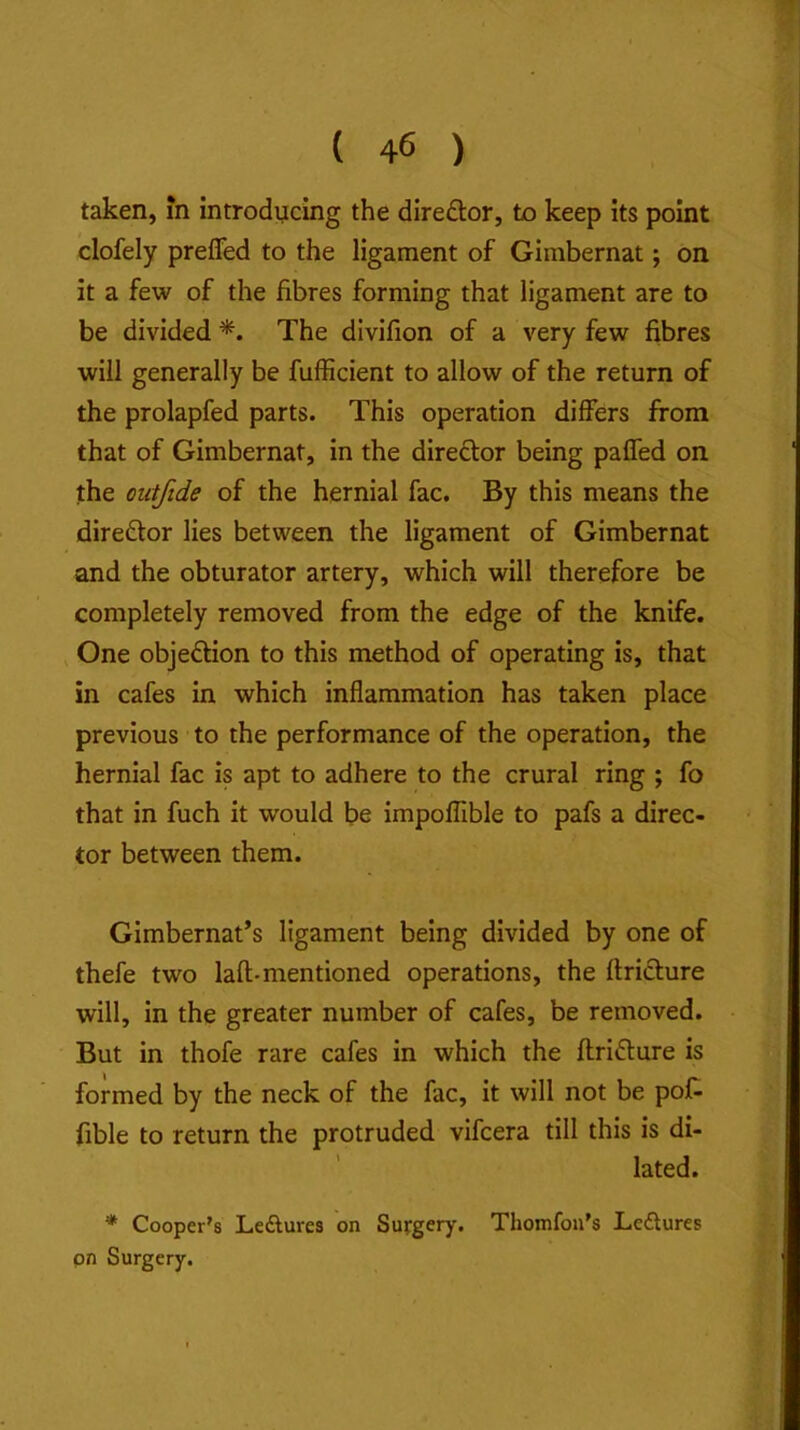 taken, in introdycing the diredor, to keep its point clofely preffed to the ligament of Gimbernat; on it a few of the fibres forming that ligament are to be divided *. The divifion of a very few fibres will generally be fufficient to allow of the return of the prolapfed parts. This operation differs from that of Gimbernat, in the direftor being pafled on the outfide of the hernial fac. By this means the director lies between the ligament of Gimbernat and the obturator artery, which will therefore be completely removed from the edge of the knife. ^ One objedion to this method of operating is, that in cafes in which inflammation has taken place previous to the performance of the operation, the hernial fac is apt to adhere to the crural ring ; fo that in fuch it would be impoflible to pafs a direc- tor between them. Gimbernat’s ligament being divided by one of thefe two lafl-mentioned operations, the ftrifture will, in the greater number of cafes, be removed. But in thofe rare cafes in which the ftriflure is formed by the neck of the fac, it will not be pof- fible to return the protruded vifcera till this is di- lated. * Cooper's Leftures on Surgery. Thomfon's Leftures pn Surgery,