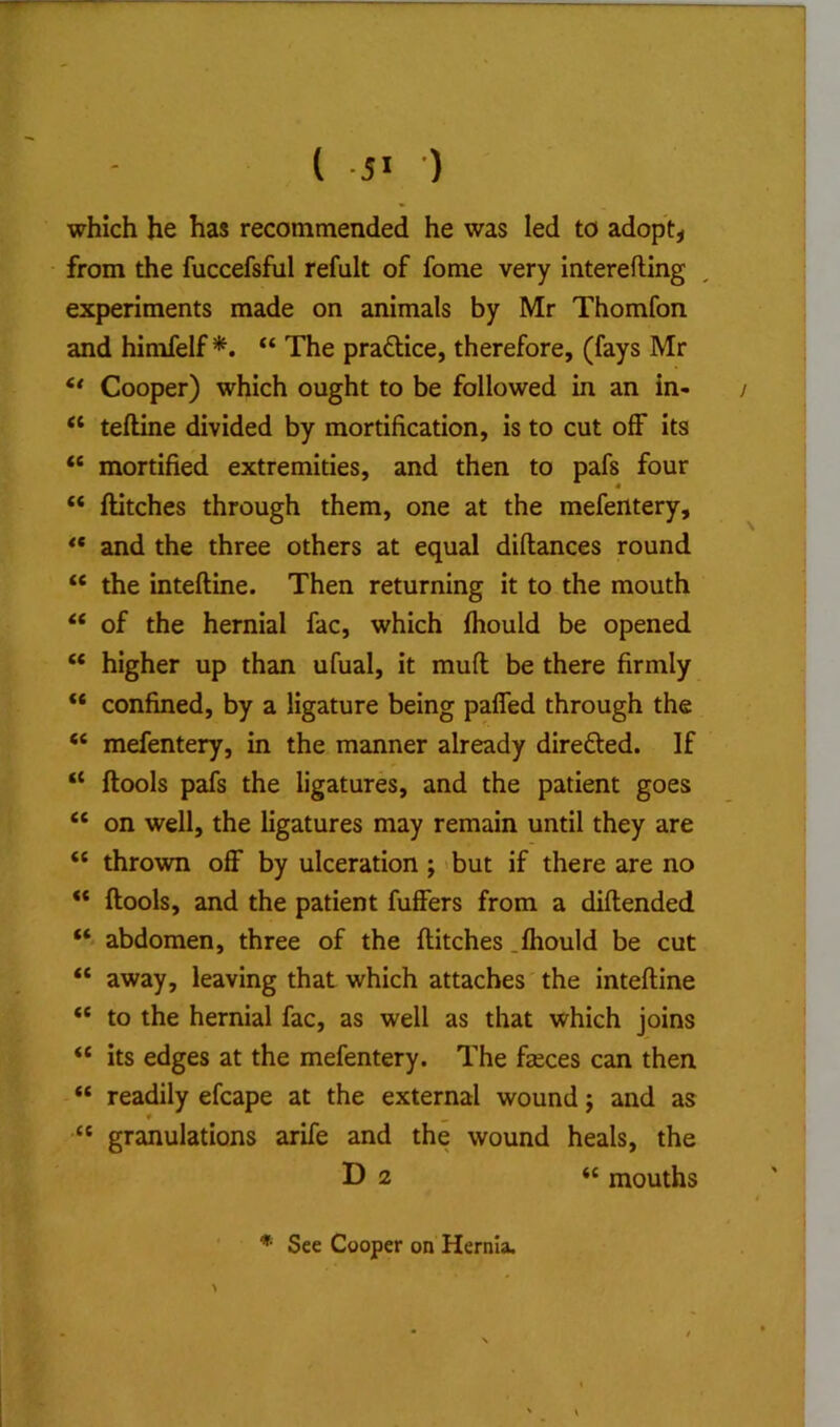 ( •) which he has recommended he was led to adopts from the fuccefsful refult of fome very interefting experiments made on animals by Mr Thomfon and himfelf *. “ The praftice, therefore, (fays Mr Cooper) which ought to be followed in an in- “ teftine divided by mortification, is to cut off its “ mortified extremities, and then to pafs four  flitches through them, one at the mefentery, ** and the three others at equal diflances round “ the inteftine. Then returning it to the mouth “ of the hernial fac, which fhould be opened “ higher up than ufual, it mufl be there firmly “ confined, by a ligature being pafled through the “ mefentery, in the manner already direfted. If “ ftools pafs the ligatures, and the patient goes “ on well, the ligatures may remain until they are “ thrown off by ulceration ; 'but if there are no ftools, and the patient fuffers from a diftended abdomen, three of the flitches .fhould be cut “ away, leaving that which attaches the inteftine “ to the hernial fac, as well as that which joins “ its edges at the mefentery. The faeces can then “ readily efcape at the external wound j and as “ granulations arife and the wound heals, the D 2 « mouths ■ * See Cooper on Hernia.