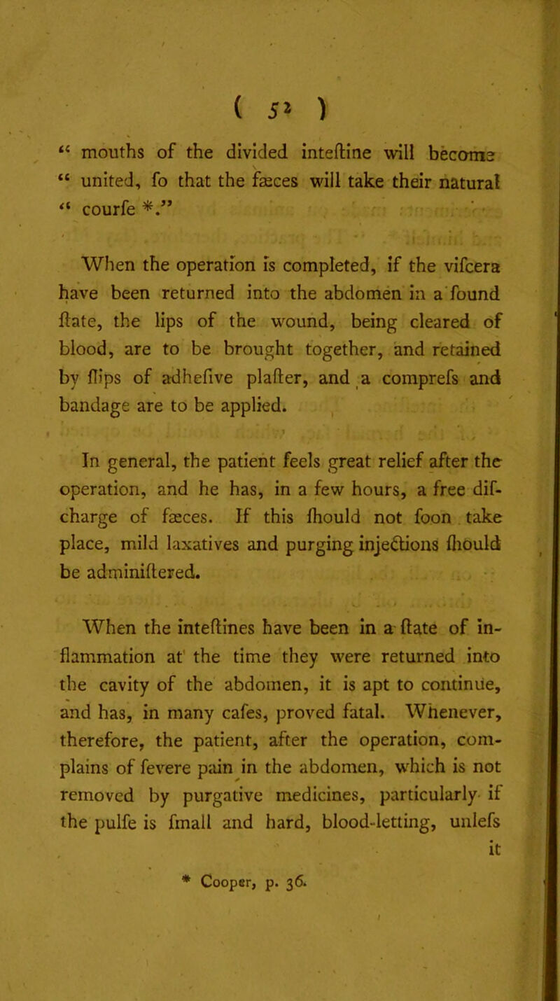 mouths of the divided inteftine will become “ united, fo that the feces will take their natural “ courfe . When the operation is completed, if the vifcera have been returned into the abdomen in a'found ftate, the lips of the wound, being cleared of blood, are to be brought together, and retained by flips of adhefive plafter, and a comprefs and bandage are to be applied. , In general, the patient feels great relief after the operation, and he has, in a few hours, a free dif- charge of feces. If this fliould not foon take place, mild laxatives and purging injedions fliould be adminiftered. When the inteftines have been in a ftate of in- flammation at' the time they were returned into the cavity of the abdomen, it is apt to continue, and has, in many cafes, proved fatal. Whenever, therefore, the patient, after the operation, com- plains of fevere pain in the abdomen, which is not removed by purgative medicines, particularly- if the pulfe is fmall and hard, blood-letting, unlefs it * Cooper, p. 36.