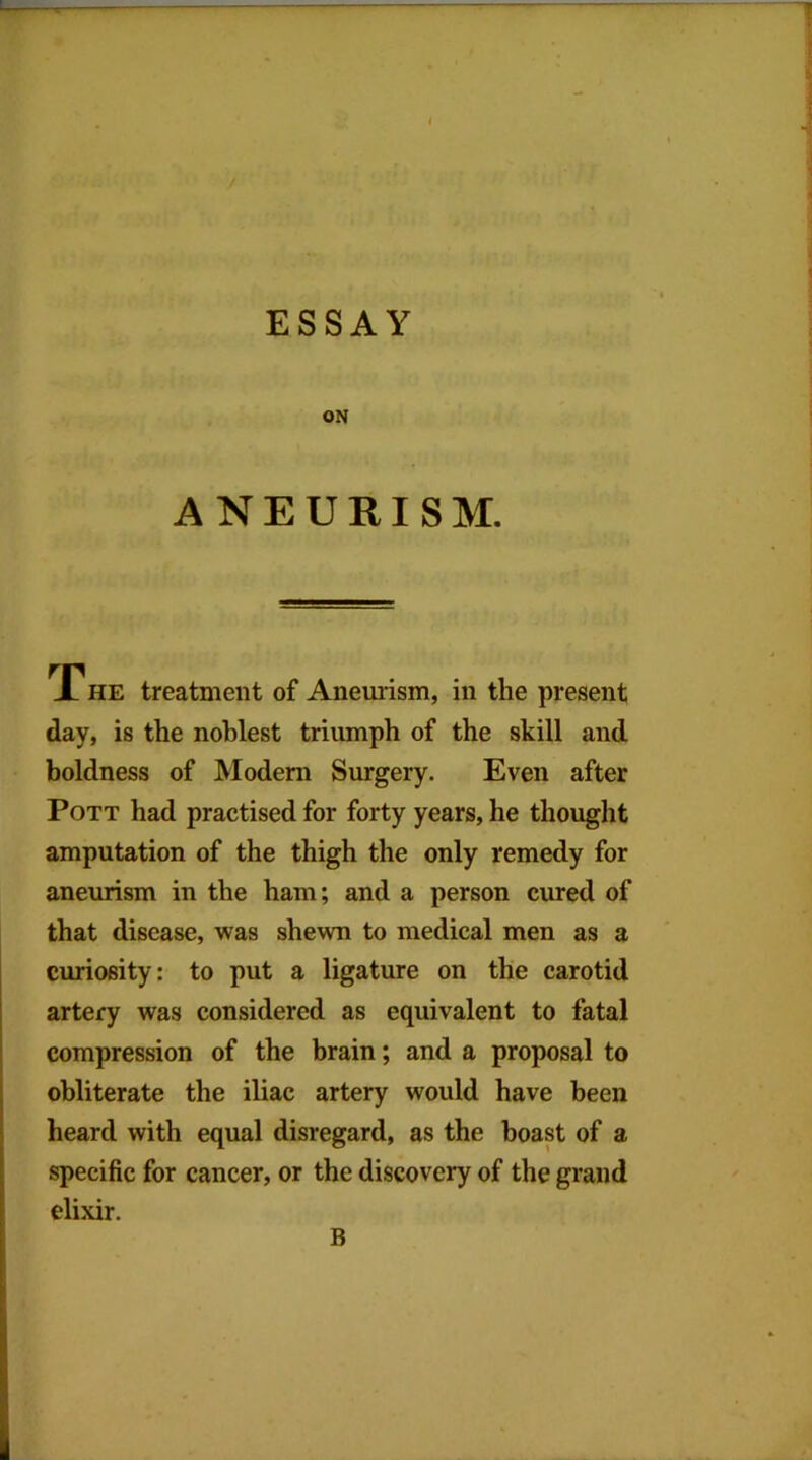 ON ANEURISM. X' HE treatment of Anemism, in the present day, is the noblest trimnph of the skill and boldness of Modem Surgery. Even after Pott had practised for forty years, he thought amputation of the thigh the only remedy for aneurism in the ham; and a person cured of that disease, was shewn to medical men as a curiosity: to put a ligature on the carotid artery was considered as equivalent to fatal compression of the brain; and a proposal to obliterate the iliac artery would have been heard with equal disregard, as the boast of a specific for cancer, or the discovery of the grand elixir. B