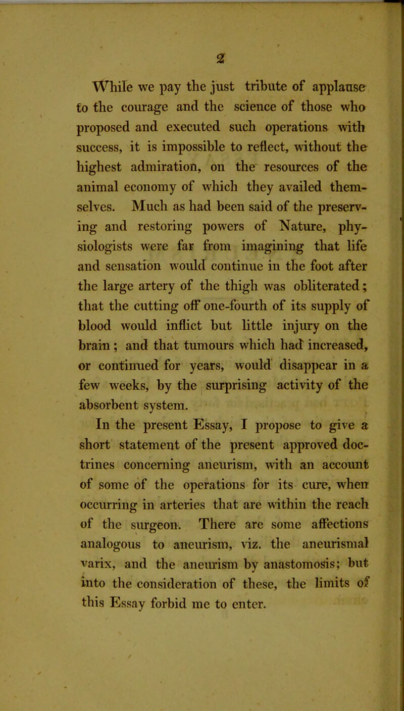 While we pay the just tribute of applause to the courage and the science of those who proposed and executed such operations with success, it is impossible to reflect, without the highest admiration, on the resources of the animal economy of which they availed them- selves. Much as had been said of the preserv- ing and restoring powers of Nature, phy- siologists were far from imagining that life and sensation would continue in the foot after the large artery of the thigh was obliterated; that the cutting off* one-fourth of its supply of blood would inflict but little injury on the brain; and that tumours which had increased, or continued for years, would disappear in a few weeks, by the j surprising activity of the absorbent system. In the present Essay, I propose to give a short statement of the present approved doc- trines concerning aneurism, with an account of some of the operations for its cure, when occurring in arteries that are within the reach of the siurgeon. There are some affections analogous to anem-ism, viz. the aneurismal varix, and the anevurism by anastomosis; but into the consideration of these, the limits of this Essay forbid me to enter.