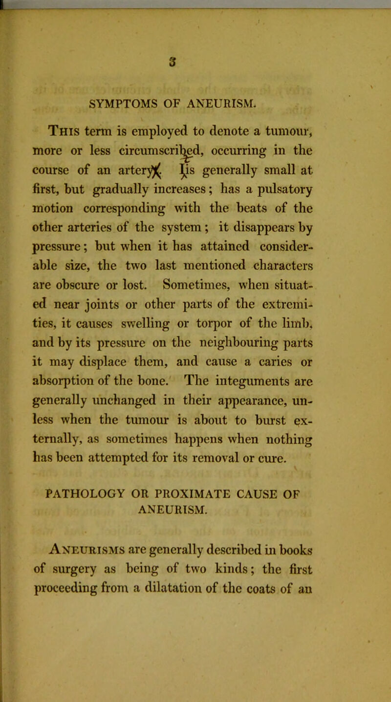 SYMPTOMS OF ANEURISM. This term is employed to denote a tumour, more or less circumscri^d, occurring in the course of an arter)^. ^s generally small at first, but gradually increases; has a pulsatory motion corresponding with the beats of the other arteries of the system; it disappears by pressure; but when it has attained consider- able size, the two last mentioned characters are obsciu-e or lost. Sometimes, when situat- ed near joints or other parts of the extremi- ties, it causes swelling or torpor of the limb, and by its pressure on the neighbouring parts it may displace them, and cause a caries or absorption of the bone.' The integuments are generally unchanged in their appearance, un- less when the tumour is about to burst ex- ternally, as sometimes happens when nothing has been attempted for its removal or cure. PATHOLOGY OR PROXIMATE CAUSE OF ANEURISM. Aneurisms are generally described in books of surgery as being of two kinds; the first proceeding from a dilatation of the coats of an