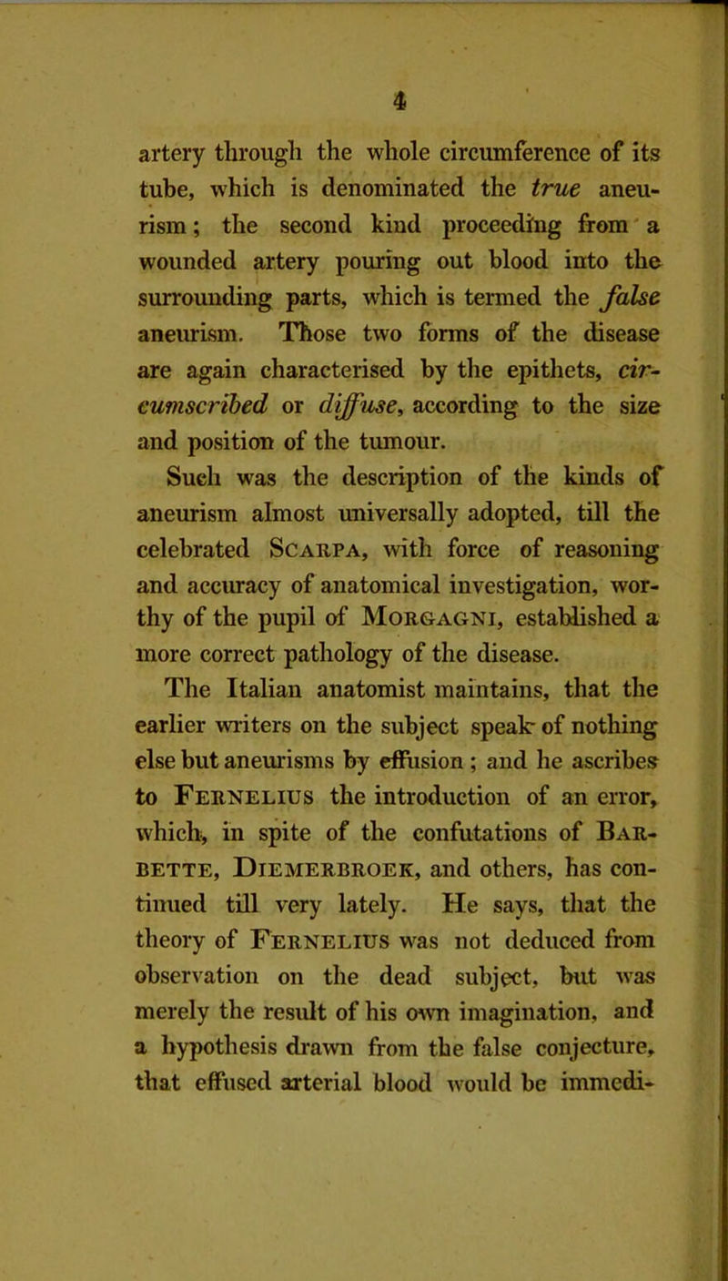 artery through the whole circumference of its tube, which is denominated the true aneu- rism ; the second kind proceeding from' a wounded artery pouring out blood into the surrounding parts, which is termed the false aneurism. Those two forms of the disease are again characterised by the epithets, dr- eumscribed or diffuse, according to the size and position of the tumour. Such was the description of the kinds of aneurism almost universally adopted, till the celebrated Scarpa, with force of reasoning and accuracy of anatomical investigation, wor- thy of the pupil of Morgagni, established a more correct pathology of the disease. The Italian anatomist maintains, that the earlier wiiters on the subject speak of nothing else but aneurisms by effusion; and he ascribes to Fernelius the introduction of an error, which, in spite of the confutations of Bar- bette, Diemerbroek, and others, has con- tinued till very lately. He says, tliat the theory of Fernelius was not deduced from observation on the dead subject, but was merely the result of his o^vn imagination, and a hypothesis drawn from the false conjecture, that effused arterial blood would be immedi-