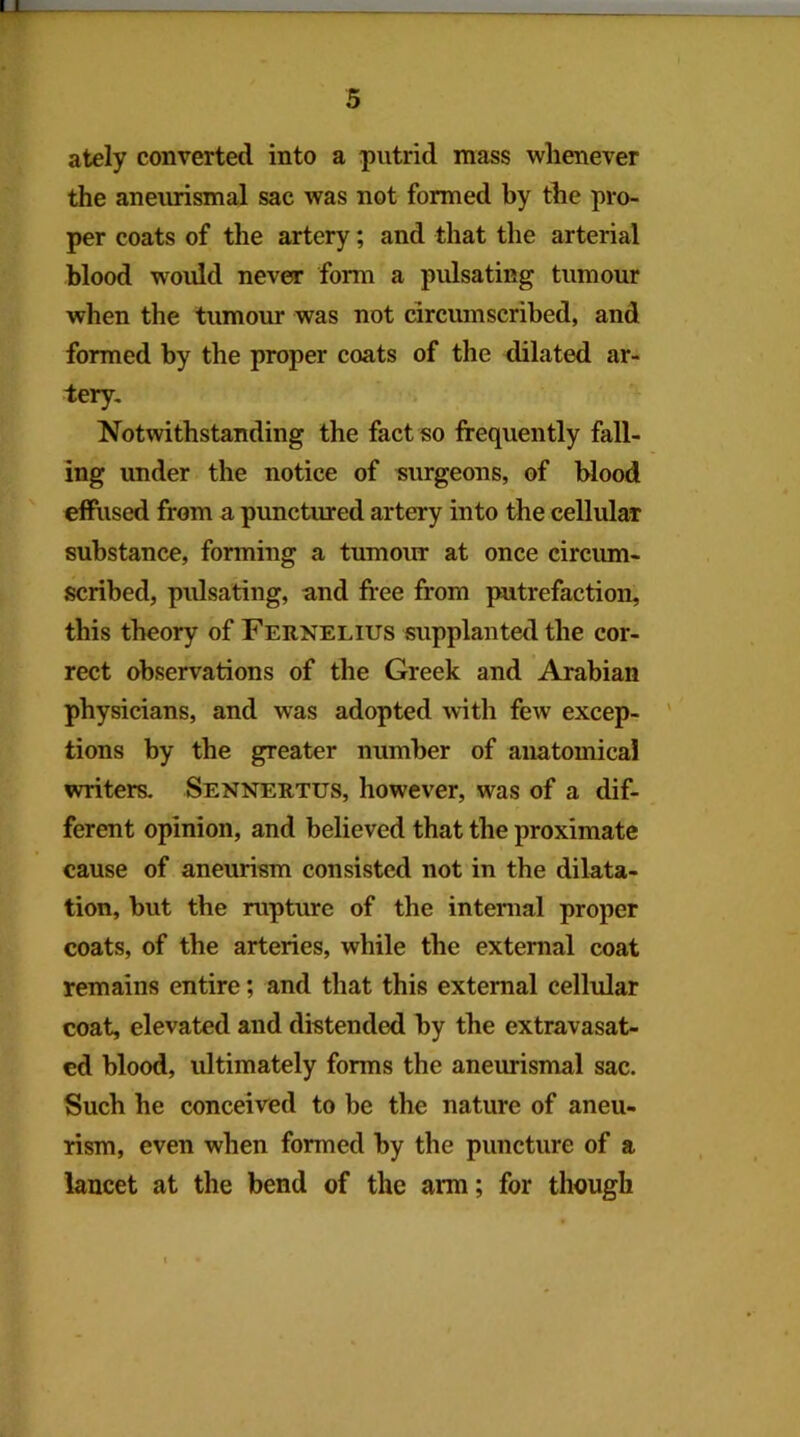 ately converted into a putrid mass whenever the aneurismal sac was not formed by the pro- per coats of the artery; and that the arterial blood would never form a pidsating tumour when the tumour was not circmnscribed, and formed by the proper coats of the dilated ar- tery. Notwithstanding the fact so frequently fall- ing under the notice of surgeons, of blood effused from a. punctured artery into the cellular substance, forming a tumour at once circum- scribed, pulsating, and free from putrefaction, this theory of Fernelius supplanted the cor- rect observations of the Greek and Arabian physicians, and was adopted with few excep- ' tions by the greater number of anatomical writers. Sennertus, however, was of a dif- ferent opinion, and believed that the proximate cause of aneurism consisted not in the dilata- tion, but the rupture of the intenial proper coats, of the arteries, while the external coat remains entire; and that this external cellular coat, elevated and distended by the extravasat- ed blood, ultimately forms the aneurismal sac. Such he conceived to be the nature of aneu- rism, even when formed by the puncture of a lancet at the bend of the arm; for though