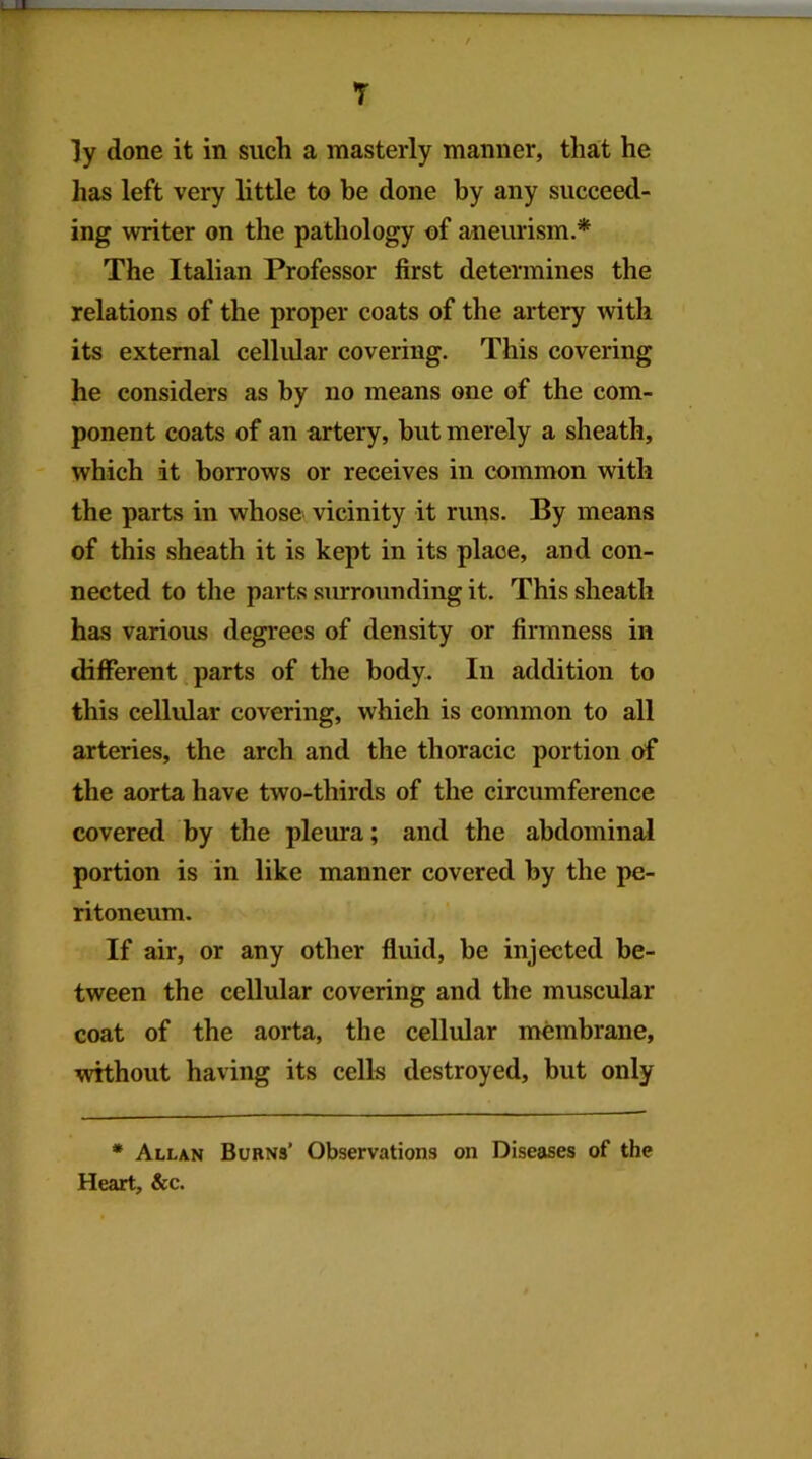 T ly done it in such a masterly manner, that he has left very little to be done by any succeed- ing writer on the pathology of aneurism.* The Italian Professor first determines the relations of the proper coats of the artery with its external cellular covering. This covering he considers as by no means one of the com- ponent coats of an artery, but merely a sheath, which it borrows or receives in common with the parts in whose vicinity it runs. By means of this sheath it is kept in its place, and con- nected to the parts surrounding it. This sheath has various degrees of density or firmness in different, parts of the body. In addition to this cellular covering, which is common to all arteries, the arch and the thoracic portion of the aorta have two-thirds of the circumference covered by the pleura; and the abdominal portion is in like manner covered by the pe- ritoneum. If air, or any other fluid, be injected be- tween the cellular covering and the muscular coat of the aorta, the cellular membrane, without having its cells destroyed, but only * Allan Burns’ Observations on Diseases of the Heart, &c.