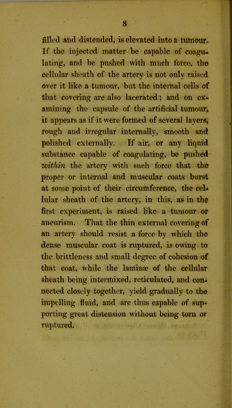 filled and distended, is elevated into a tumour. If the injected matter be capable of coagu- lating, and be pushed with much force, the cellular sheath of the artery is not only raised over it like a tumour, but the internal cells of that covering are also lacerated; and on ex- amining the capsule of the artificial tumour, it appears as if it were formed of several layers, rough and irregular internally, smooth and polished exteraally. If air, or any liquid substance capable of coagulating, be pushed ’within the artery with such force that the proper or internal and muscular coats burst at some point of their circumference, the cel- lular sheath of the artery, in this, as in the first experiment, is raised like a tumour or aneurism. That the thin external covering of an artery should resist a force by which the dense muscular coat is ruptured, is owing to the brittleness and small degree of cohesion of that coat, while the laminae of the cellular sheath being intermixed, reticulated, and con- nected closely together, yield gradually to the impelling fluid, and are thus capable of sup- porting great distension without being tom or ruptured.