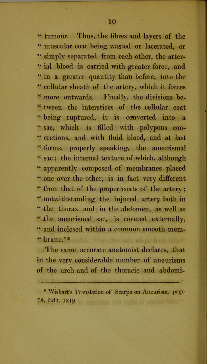 ID tumour. Thus, the fibres and layers of the “ muscular coat being wasted or lacerated, or simply separated from each other, the arter- “ ial blood is carried with greater force, and “ in a greater quantity than before, into the “ cellular sheath of the artery, which it forces “ more outwards. Finally, the di\dsions be- “ tween the interstices of the cellular coat “ being ruptured, it is converted into a “ sac, which is filled with polypous con- “ cretions, and with fluid blood, and at last “ forms, properly speaking, the aneurismal “ sac; the internal texture of which, although “ apparently composed of membranes placed “ one over the other, is in fact very different “ from that of the proper coats of the artery; “ notwithstanding the injured artery both in “ tlie thorax and in the abdomen, as well as “ the aneurismal sac, is covered externally, “ and inclosed within a common smooth mem- “ brane.”'* The same aecmate anatomist declares, that in the very considerable number of aneurisms of the arch and of the thoracic and abdomi- * Wishart’s Translation of Scarpa on Aneurism, page 74, Edit. 1819.