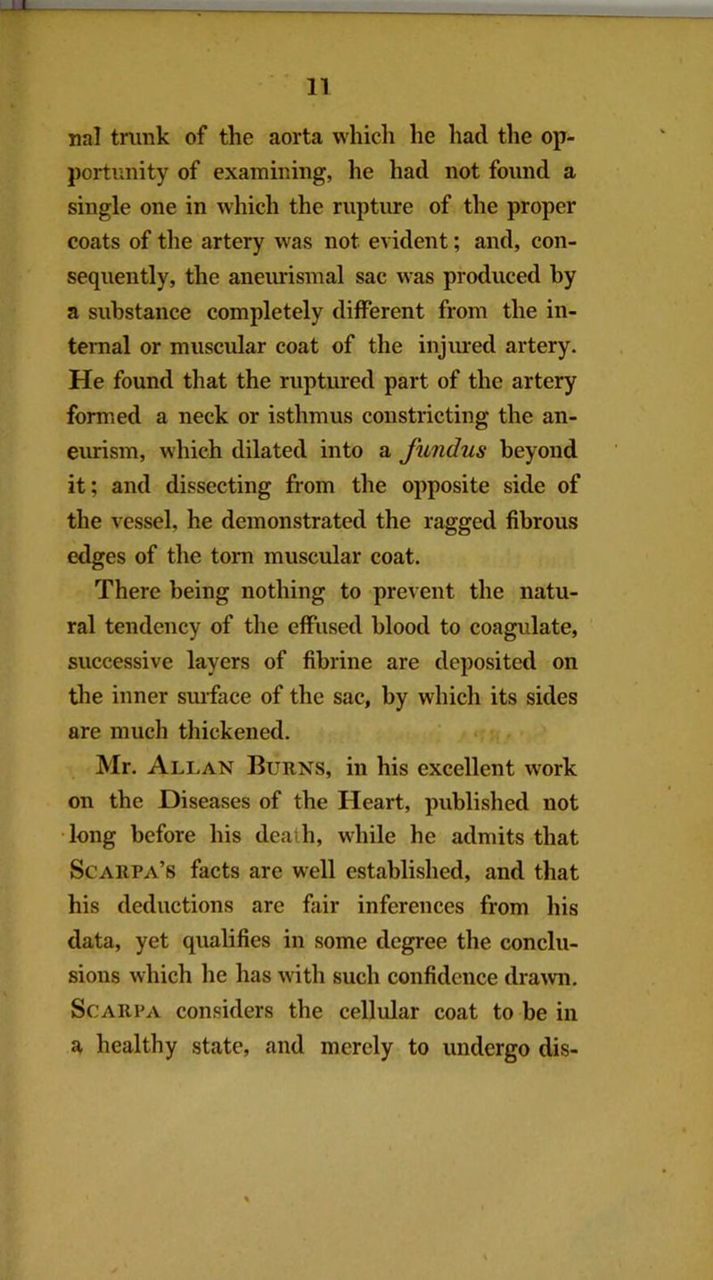 n nal tnink of the aorta which he had the op- portunity of examining, he had not found a single one in which the rupture of the proper coats of the artery was not evident; and, con- sequently, the aneurisinal sac was produced hy a substance completely different from the in- ternal or muscular coat of the injured artery. He found that the ruptured part of the artery formed a neck or isthmus constricting the an- eurism, which dilated into a fundus beyond it; and dissecting from the opposite side of the vessel, he demonstrated the ragged fibrous edges of the tom muscular coat. There being nothing to prevent the natu- ral tendency of the effused blood to coagulate, successive layers of fibrine are deposited on the inner surface of the sac, by which its sides are much thickened. Mr. Allan Burns, in his excellent work on the Diseases of the Heart, published not •long before his death, while he admits that Scarpa’s facts are well established, and that his deductions are fair inferences from his data, yet qualifies in some degree the conclu- sions which he has with such confidence drawn. Scarpa considers the cellular coat to be in healthy state, and merely to undergo dis-