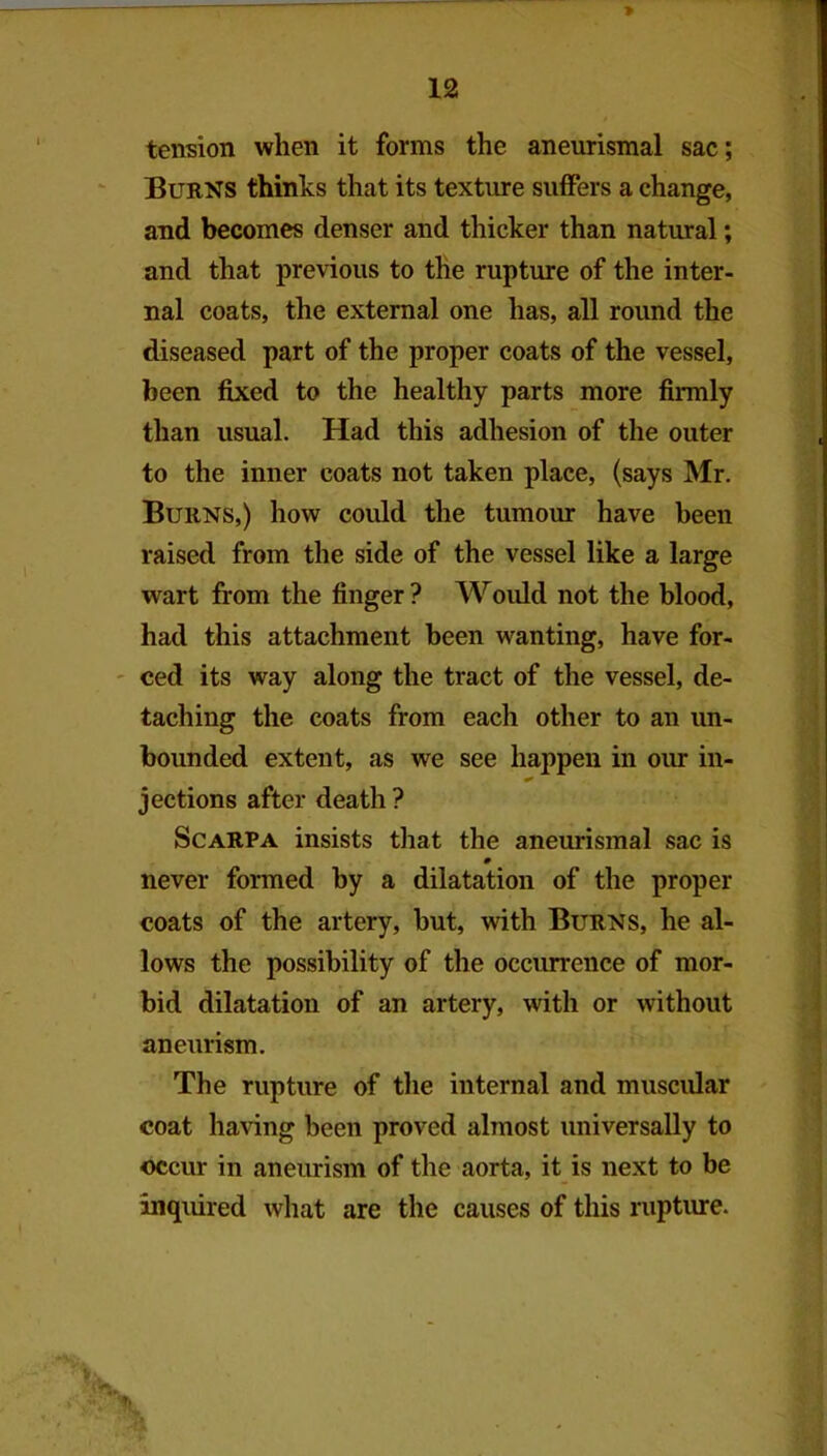 tension when it forms the aneurismal sac; Burns thinks that its texture suffers a change, and becomes denser and thicker than natural; and that previous to the rupture of the inter- nal coats, the external one has, all round the diseased part of the proper coats of the vessel, been fixed to the healthy parts more firmly than usual. Had this adhesion of the outer to the inner coats not taken place, (says Mr. Burns,) how could the tumour have been raised from the side of the vessel like a large wart from the finger ? Would not the blood, had this attachment been wanting, have for- ' ced its way along the tract of the vessel, de- taching the coats from each other to an un- bounded extent, as we see happen in oiur in- jections after death ? Scarpa insists that the aneurismal sac is m never formed by a dilatation of the proper coats of the artery, hut, with Burns, he al- lows the possibility of the occmreuce of mor- bid dilatation of an artery, with or without aneurism. The rupture of the internal and muscular coat having been proved almost universally to occur in aneurism of the aorta, it is next to be inquired what are the causes of this niptiure.